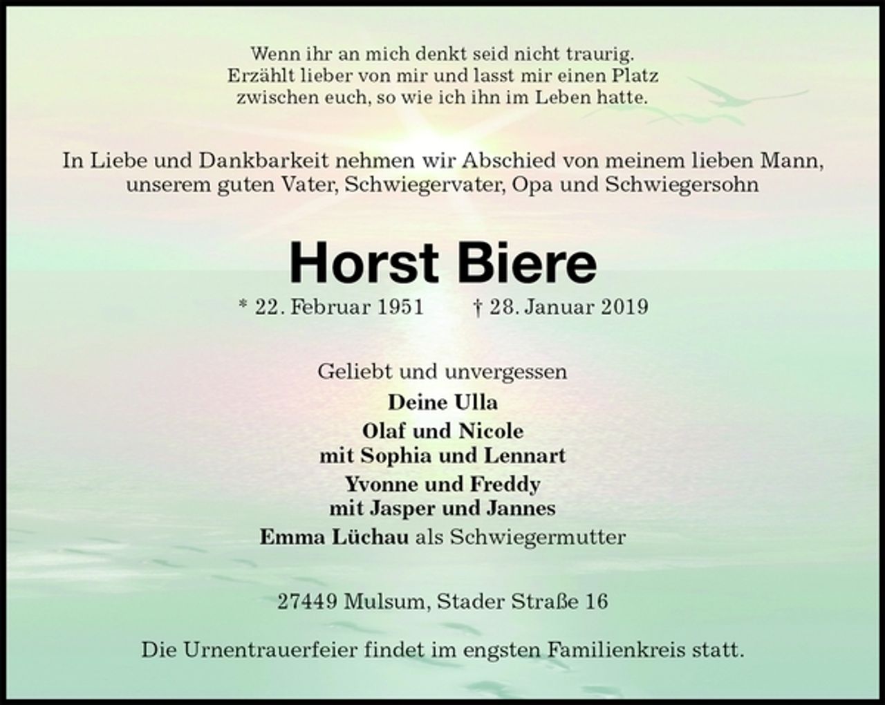 <p>Wenn ihr an mich denkt seid nicht traurig.<br />Erzählt lieber von mir und lasst mir einen Platz<br />zwischen euch, so wie ich ihn im Leben hatte.<br />In Liebe und Dankbarkeit nehmen wir Abschied von meinem lieben Mann, unserem guten Vater, Schwiegervater, Opa und Schwiegersohn<br />Horst Biere<br />* 22. Februar 1951 † 28. Januar 2019<br />Geliebt und unvergessen<br />Deine Ulla<br />Olaf und Nicole<br />mit Sophia und Lennart<br />Yvonne und Freddy<br />mit Jasper und Jannes<br />Emma Lüchau als Schwiegermutter<br />27449 Mulsum, Stader Straße 16</p><p>Die Urnentrauerfeier findet im engsten Familienkreis statt.</p>