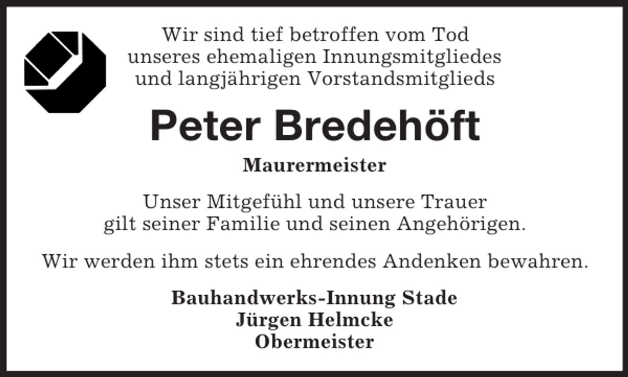 <p>Wir sind tief betroffen vom Tod<br />unseres ehemaligen Innungsmitgliedes<br />und langjährigen Vorstandsmitglieds<br />Peter Bredehöft<br />Maurermeister<br />Unser Mitgefühl und unsere Trauer<br />gilt seiner Familie und seinen Angehörigen.<br />Wir werden ihm stets ein ehrendes Andenken bewahren.<br />Bauhandwerks-Innung Stade<br />Jürgen Helmcke<br />Obermeister</p>