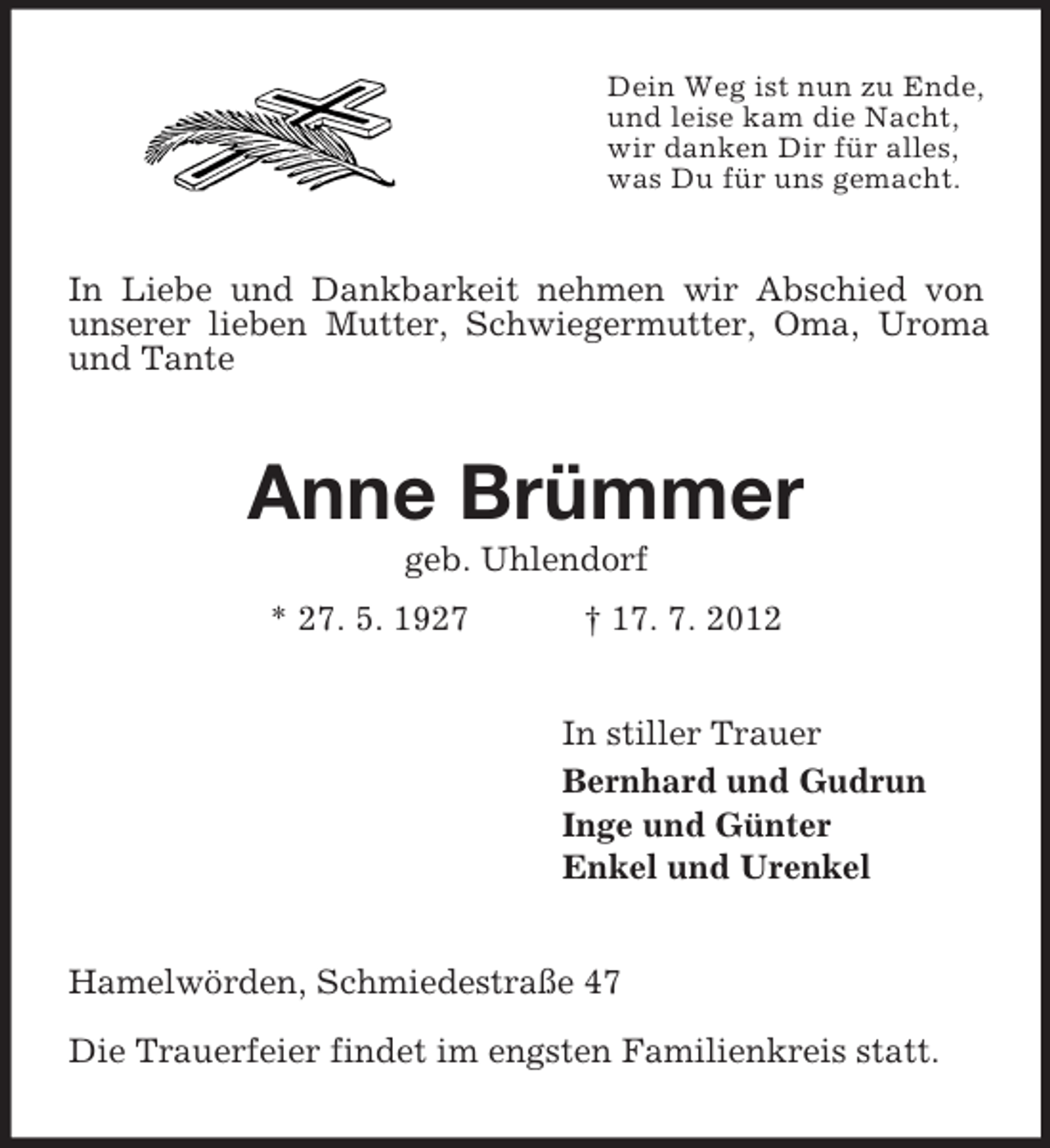 <p>Dein Weg ist nun zu Ende,<br />und leise kam die Nacht,<br />wir danken Dir für alles,<br />was Du für uns gemacht.</p><p>In Liebe und Dankbarkeit nehmen wir Abschied von<br />unserer lieben Mutter, Schwiegermutter, Oma, Uroma<br />und Tante</p><p>Anne Brümmer<br />geb. Uhlendorf<br />* 27. 5. 1927</p><p>† 17. 7. 2012<br />In stiller Trauer<br />Bernhard und Gudrun<br />Inge und Günter<br />Enkel und Urenkel</p><p>Hamelwörden, Schmiedestraße 47<br />Die Trauerfeier findet im engsten Familienkreis statt.</p>