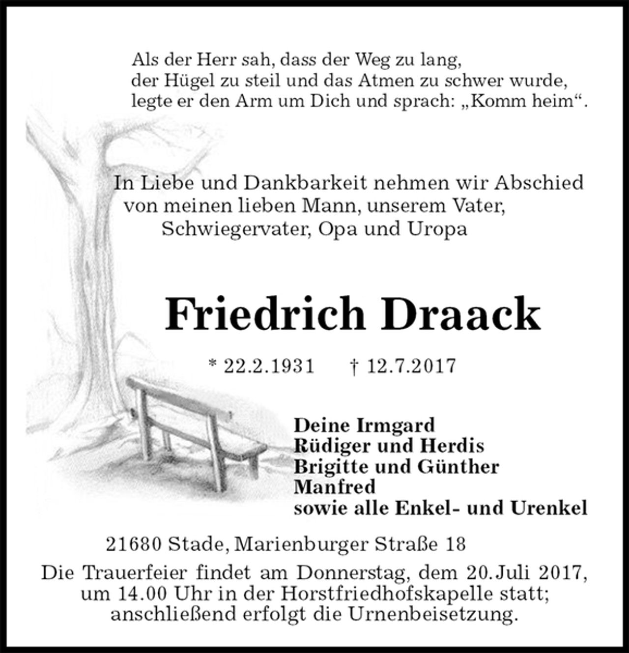 <p>Als der Herr sah, dass der Weg zu lang,<br />der Hügel zu steil und das Atmen zu schwer wurde,<br />legte er den Arm um Dich und sprach: „Komm heim“.<br />In Liebe und Dankbarkeit nehmen wir Abschied<br />von meinen lieben Mann, unserem Vater,<br />Schwiegervater, Opa und Uropa<br />Friedrich Draack<br />* 22.2.1931 † 12.7.2017<br />Deine Irmgard<br />Rüdiger und Herdis<br />Brigitte und Günther<br />Manfred<br />sowie alle Enkel- und Urenkel<br />21680 Stade, Marienburger Straße 18</p><p>Die Trauerfeier findet am Donnerstag, dem 20. Juli 2017,<br />um 14.00 Uhr in der Horstfriedhofskapelle statt;<br />anschließend erfolgt die Urnenbeisetzung.</p>