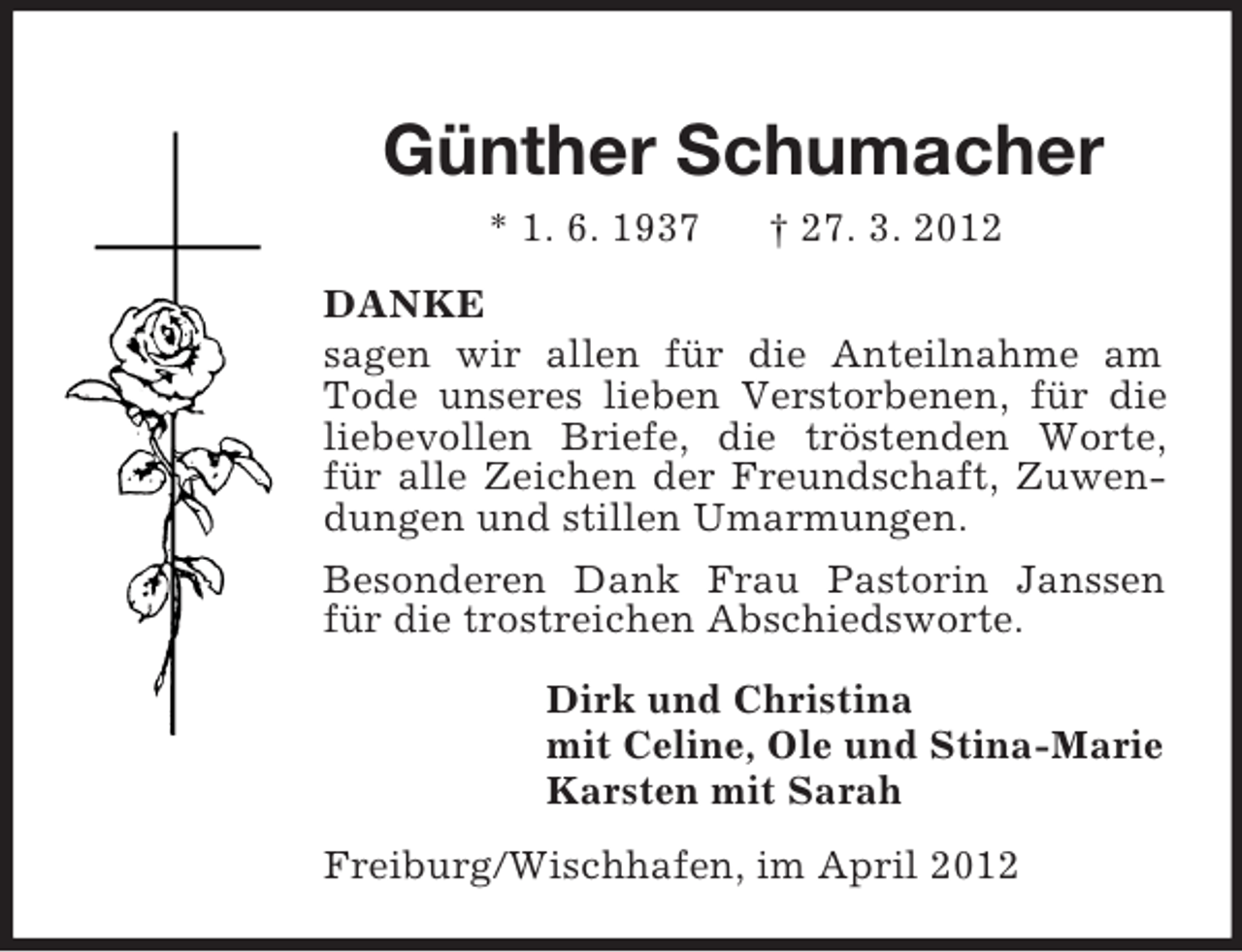 <p>Günther Schumacher<br />* 1. 6. 1937</p><p>† 27. 3. 2012</p><p>DANKE<br />sagen wir allen für die Anteilnahme am<br />Tode unseres lieben Verstorbenen, für die<br />liebevollen Briefe, die tröstenden Worte,<br />für alle Zeichen der Freundschaft, Zuwendungen und stillen Umarmungen.<br />Besonderen Dank Frau Pastorin Janssen<br />für die trostreichen Abschiedsworte.<br />Dirk und Christina<br />mit Celine, Ole und Stina-Marie<br />Karsten mit Sarah<br />Freiburg/Wischhafen, im April 2012</p>