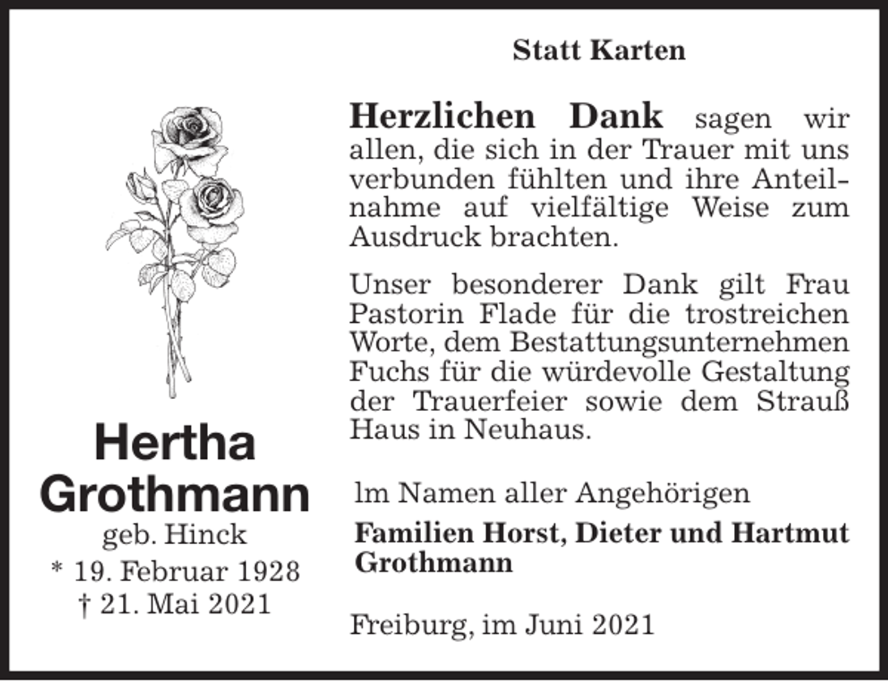 <p>Statt Karten<br />Herzlichen Dank sagen wir<br />allen, die sich in der Trauer mit uns<br />verbunden fühlten und ihre Anteilnahme auf vielfältige Weise zum Ausdruck brachten.<br />Unser besonderer Dank gilt Frau<br />Pastorin Flade für die trostreichen Worte, dem Bestattungsunternehmen<br />Fuchs für die würdevolle Gestaltung<br />der Trauerfeier sowie dem Strauß Haus in Neuhaus.<br />lm Namen aller Angehörigen<br />Familien Horst, Dieter und Hartmut Grothmann<br />Freiburg, im Juni 2021<br />Hertha<br />Grothmann<br />geb. Hinck<br />* 19. Februar 1928<br />† 21. Mai 2021</p>