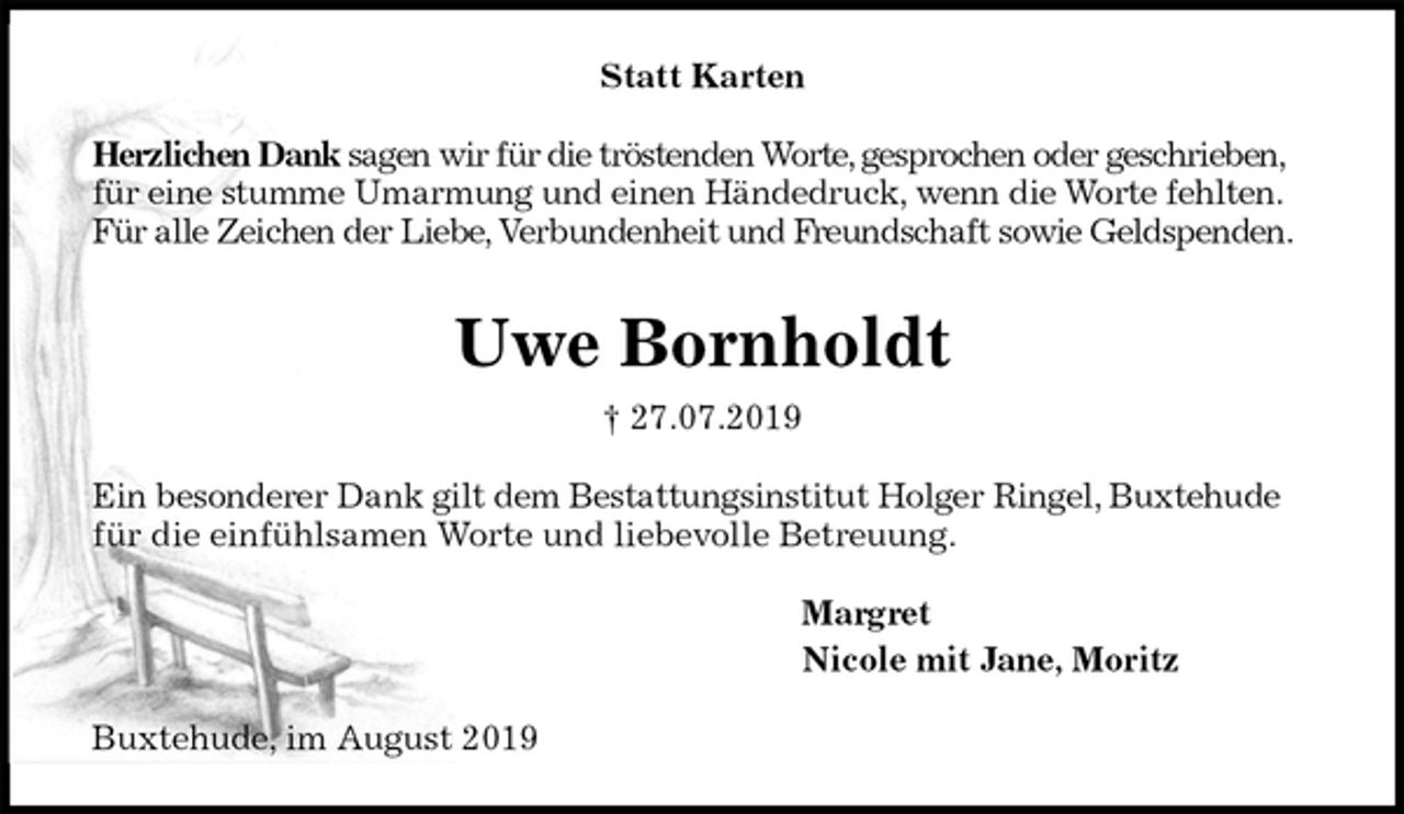 <p>Statt Karten<br />Herzlichen Dank sagen wir für die tröstenden Worte, gesprochen oder geschrieben,<br />für eine stumme Umarmung und einen Händedruck, wenn die Worte fehlten.<br />Für alle Zeichen der Liebe, Verbundenheit und Freundschaft sowie Geldspenden.<br />Uwe Bornholdt<br />† 27.07.2019<br />Ein besonderer Dank gilt dem Bestattungsinstitut Holger Ringel, Buxtehude für die einfühlsamen Worte und liebevolle Betreuung.<br />Margret<br />Nicole mit Jane, Moritz<br />Buxtehude, im August 2019</p>