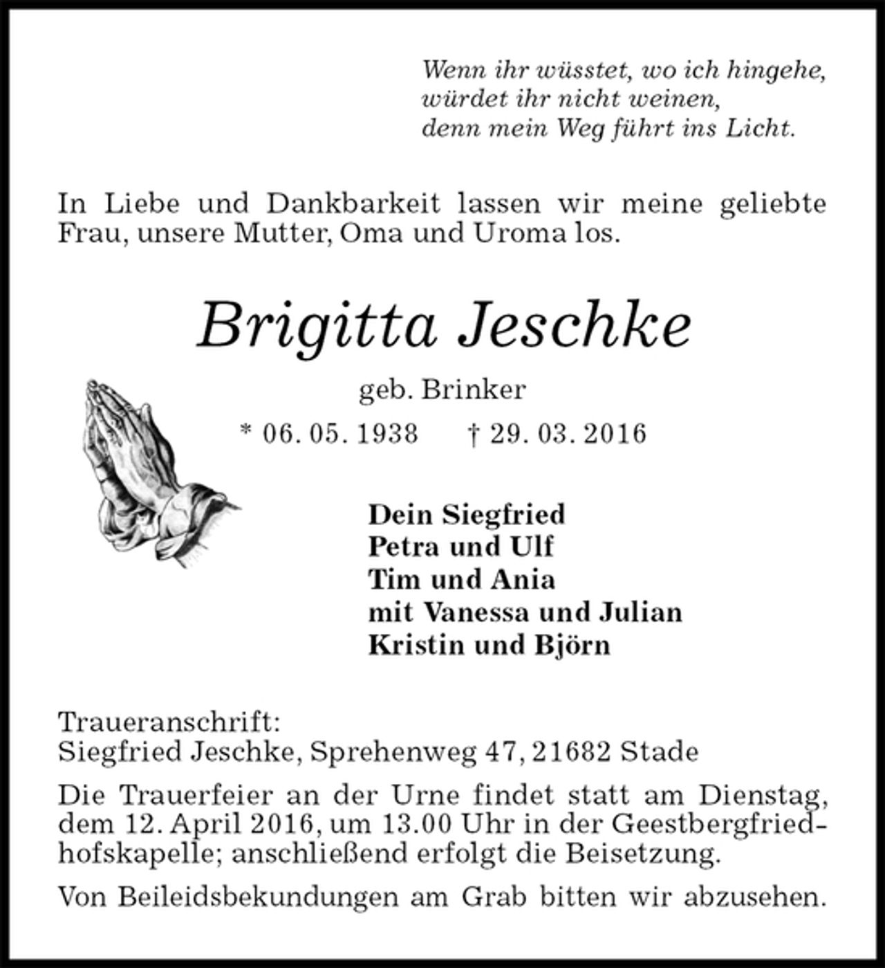 <p>Wenn ihr wüsstet, wo ich hingehe,<br />würdet ihr nicht weinen,<br />denn mein Weg führt ins Licht.<br />In Liebe und Dankbarkeit lassen wir meine geliebte Frau, unsere Mutter, Oma und Uroma los.<br />Brigitta Jeschke<br />geb. Brinker<br />* 06. 05. 1938 † 29. 03. 2016<br />Dein Siegfried<br />Petra und Ulf<br />Tim und Ania<br />mit Vanessa und Julian<br />Kristin und Björn<br />Traueranschrift:<br />Siegfried Jeschke, Sprehenweg 47, 21682 Stade<br />Die Trauerfeier an der Urne findet statt am Dienstag, dem 12. April 2016, um 13.00 Uhr in der Geestbergfriedhofskapelle; anschließend erfolgt die Beisetzung.<br />Von Beileidsbekundungen am Grab bitten wir abzusehen.</p>