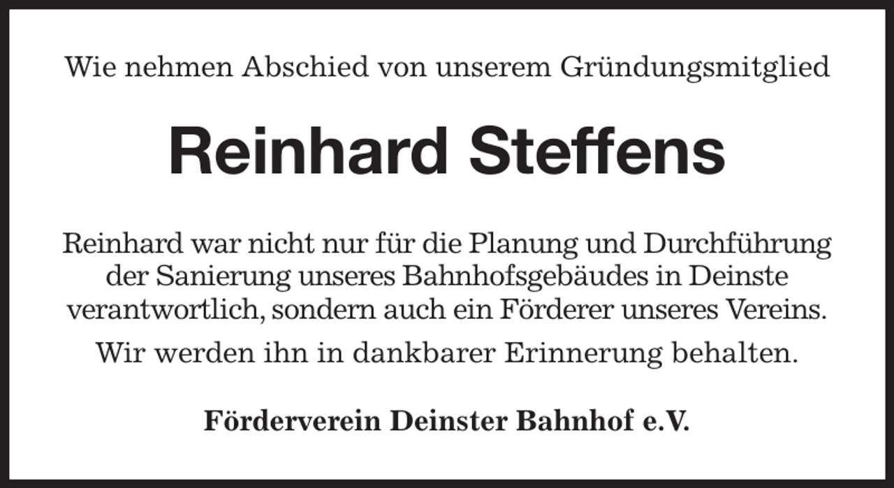 <p>Wie nehmen Abschied von unserem Gründungsmitglied<br />Reinhard Steffens<br />Reinhard war nicht nur für die Planung und Durchführung der Sanierung unseres Bahnhofsgebäudes in Deinste<br />verantwortlich, sondern auch ein Förderer unseres Vereins.</p><p>Wir werden ihn in dankbarer Erinnerung behalten.<br />Förderverein Deinster Bahnhof e.V.</p>