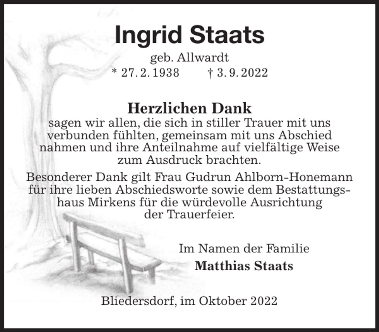 <p>Ingrid Staats<br />geb. Allwardt<br />* 27. 2. 1938 † 3. 9. 2022<br />Herzlichen Dank<br />sagen wir allen, die sich in stiller Trauer mit uns<br />verbunden fühlten, gemeinsam mit uns Abschied<br />nahmen und ihre Anteilnahme auf vielfältige Weise<br />zum Ausdruck brachten.<br />Besonderer Dank gilt Frau Gudrun Ahlborn-Honemann für ihre lieben Abschiedsworte sowie dem Bestattungshaus Mirkens für die würdevolle Ausrichtung<br />der Trauerfeier.<br />Im Namen der Familie<br />Matthias Staats<br />Bliedersdorf, im Oktober 2022</p>