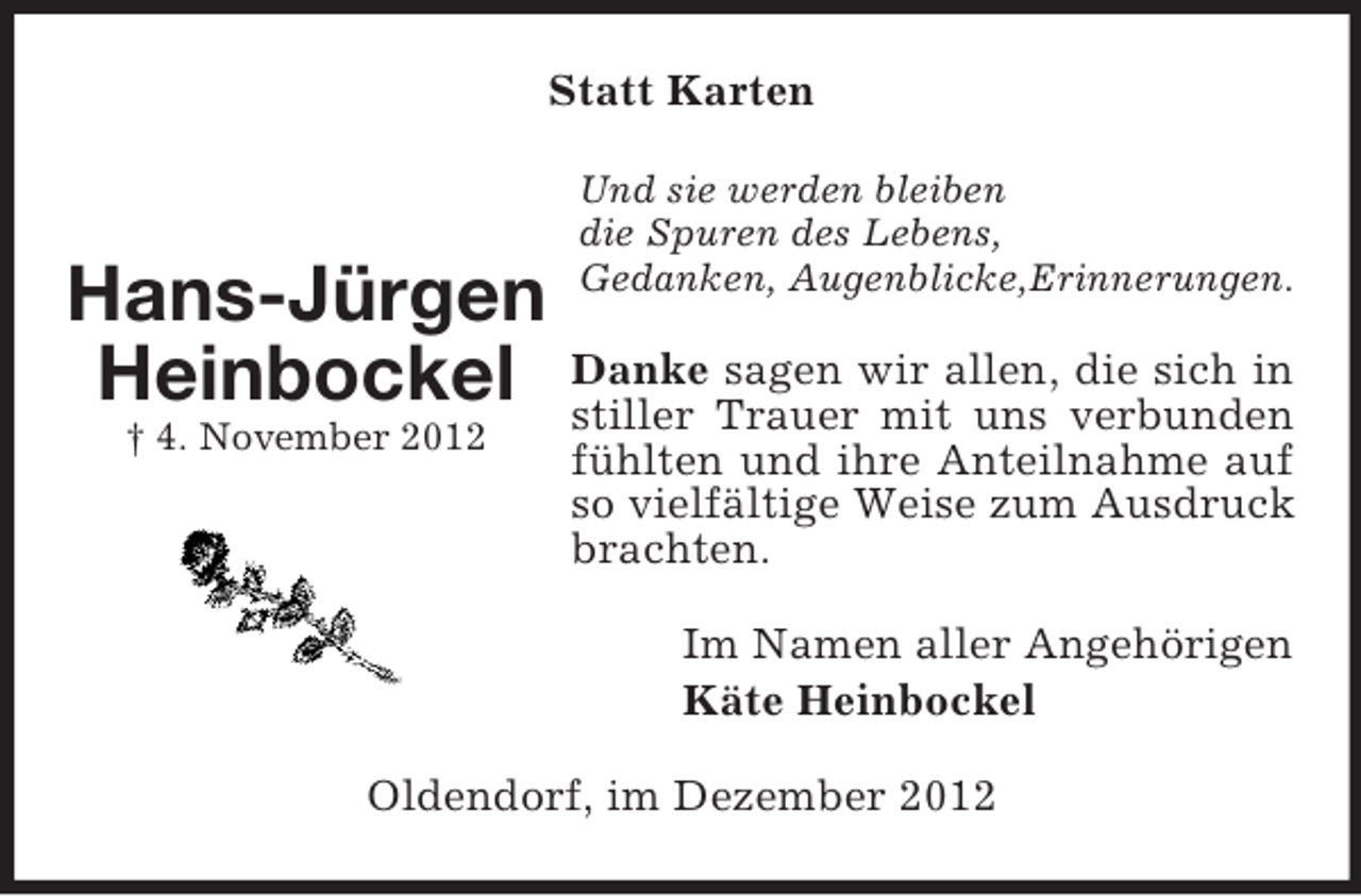 <p>Statt Karten</p><p>Hans-Jürgen<br />Heinbockel<br />† 4. November 2012</p><p>Und sie werden bleiben<br />die Spuren des Lebens,<br />Gedanken, Augenblicke,Erinnerungen.</p><p>Danke sagen wir allen, die sich in<br />stiller Trauer mit uns verbunden<br />fühlten und ihre Anteilnahme auf<br />so vielfältige Weise zum Ausdruck<br />brachten.<br />Im Namen aller Angehörigen<br />Käte Heinbockel</p><p>Oldendorf, im Dezember 2012</p>