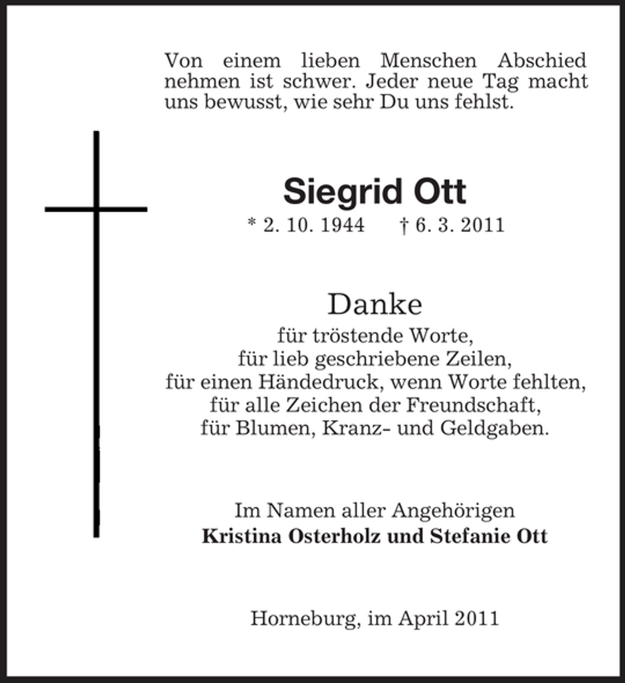 <p>Von einem lieben Menschen Abschied nehmen ist schwer. Jeder neue Tag macht uns bewusst, wie sehr Du uns fehlst.</p><p>Siegrid Ott<br />* 2. 10. 1944 † 6. 3. 2011</p><p>Danke<br />für tröstende Worte, für lieb geschriebene Zeilen, für einen Händedruck, wenn Worte fehlten, für alle Zeichen der Freundschaft, für Blumen, Kranz- und Geldgaben.</p><p>Im Namen aller Angehörigen Kristina Osterholz und Stefanie Ott</p><p>Horneburg, im April 2011</p>