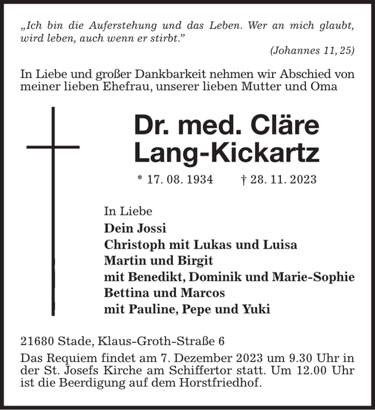 <p>„Ich bin die Auferstehung und das Leben. Wer an mich glaubt, wird leben, auch wenn er stirbt.”<br />(Johannes 11, 25)</p><p>In Liebe und großer Dankbarkeit nehmen wir Abschied von<br />meiner lieben Ehefrau, unserer lieben Mutter und Oma<br />Dr. med. Cläre Lang-Kickartz<br />* 17. 08. 1934 † 28. 11. 2023<br />In Liebe<br />Dein Jossi<br />Christoph mit Lukas und Luisa<br />Martin und Birgit<br />mit Benedikt, Dominik und Marie-Sophie<br />Bettina und Marcos<br />mit Pauline, Pepe und Yuki<br />21680 Stade, Klaus-Groth-Straße 6<br />Das Requiem findet am 7. Dezember 2023 um 9.30 Uhr in der St. Josefs Kirche am Schiffertor statt. Um 12.00 Uhr ist die Beerdigung auf dem Horstfriedhof.</p>