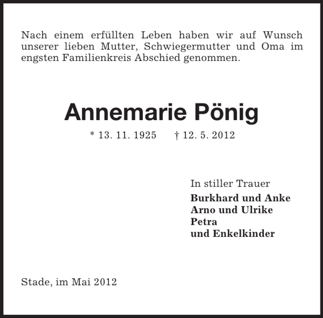 <p>Nach einem erfüllten Leben haben wir auf Wunsch<br />unserer lieben Mutter, Schwiegermutter und Oma im<br />engsten Familienkreis Abschied genommen.</p><p>Annemarie Pönig<br />* 13. 11. 1925</p><p>† 12. 5. 2012</p><p>In stiller Trauer<br />Burkhard und Anke<br />Arno und Ulrike<br />Petra<br />und Enkelkinder</p><p>Stade, im Mai 2012</p>