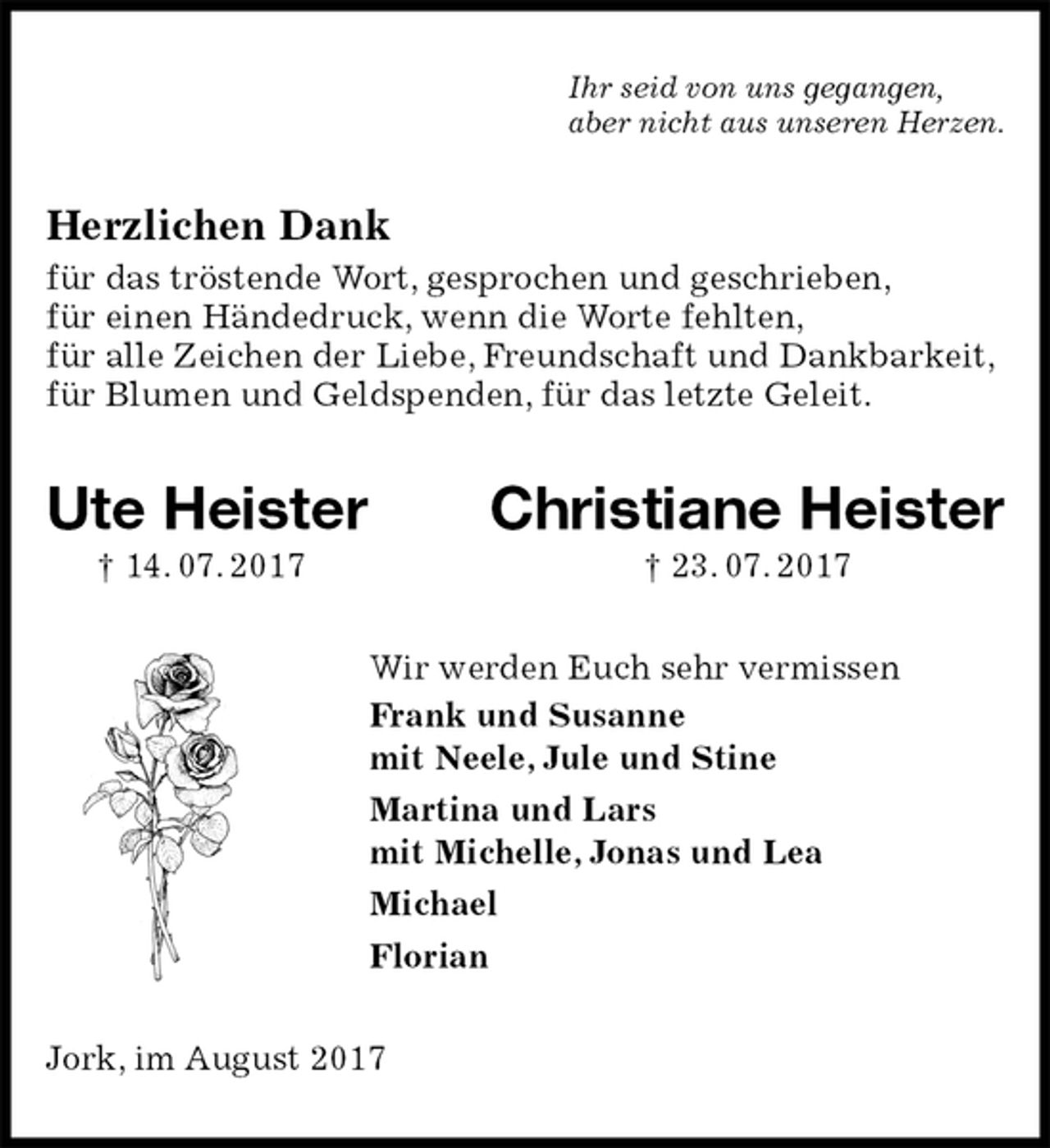 <p>Ihr seid von uns gegangen,<br />aber nicht aus unseren Herzen.<br />Herzlichen Dank<br />für das tröstende Wort, gesprochen und geschrieben,<br />für einen Händedruck, wenn die Worte fehlten,<br />für alle Zeichen der Liebe, Freundschaft und Dankbarkeit,<br />für Blumen und Geldspenden, für das letzte Geleit.<br />Ute Heister Christiane Heister<br />† 14. 07. 2017 † 23. 07. 2017<br />Wir werden Euch sehr vermissen<br />Frank und Susanne<br />mit Neele, Jule und Stine<br />Martina und Lars<br />mit Michelle, Jonas und Lea<br />Michael<br />Florian<br />Jork, im August 2017</p>