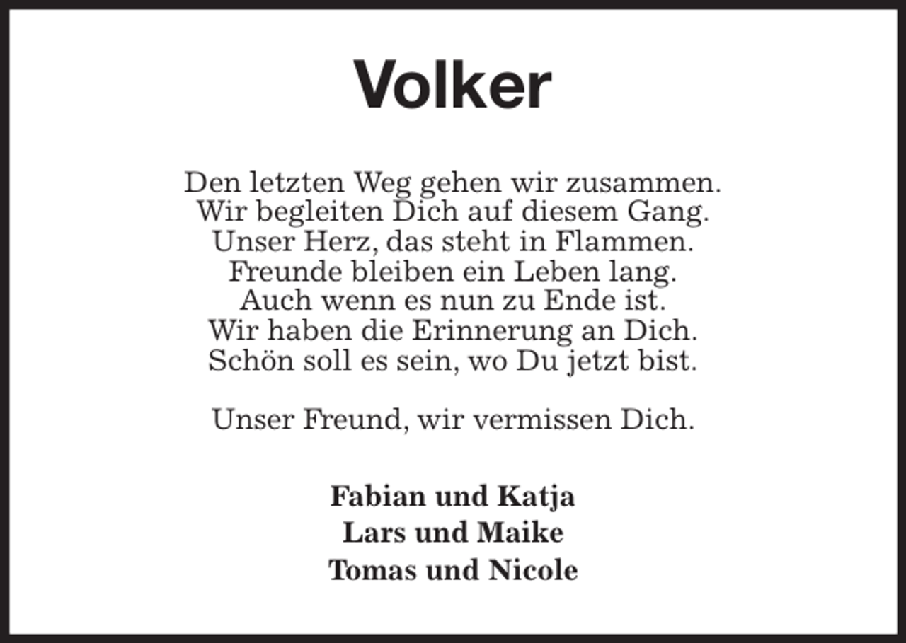 <p>Volker<br />Den letzten Weg gehen wir zusammen.<br />Wir begleiten Dich auf diesem Gang.<br />Unser Herz, das steht in Flammen.<br />Freunde bleiben ein Leben lang.<br />Auch wenn es nun zu Ende ist.<br />Wir haben die Erinnerung an Dich.<br />Schön soll es sein, wo Du jetzt bist.</p>
<p>Unser Freund, wir vermissen Dich.<br />Fabian und Katja<br />Lars und Maike<br />Tomas und Nicole</p>