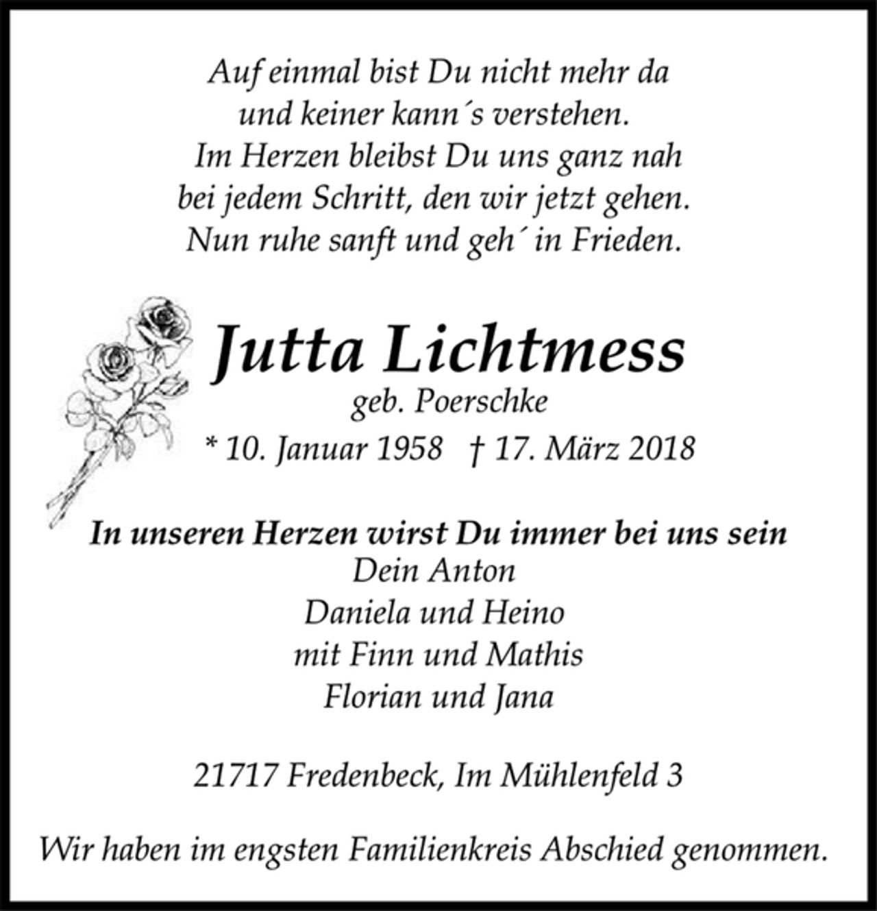 <p>Auf einmal bist Du nicht mehr da<br />und keiner kann´s verstehen.<br />Im Herzen bleibst Du uns ganz nah<br />bei jedem Schritt, den wir jetzt gehen.<br />Nun ruhe sanft und geh´ in Frieden.<br />Jutta Lichtmess<br />geb. Poerschke<br />* 10. Januar 1958 † 17. März 2018<br />In unseren Herzen wirst Du immer bei uns sein<br />Dein Anton<br />Daniela und Heino<br />mit Finn und Mathis<br />Florian und Jana<br />21717 Fredenbeck, Im Mühlenfeld 3<br />Wir haben im engsten Familienkreis Abschied genommen.</p>