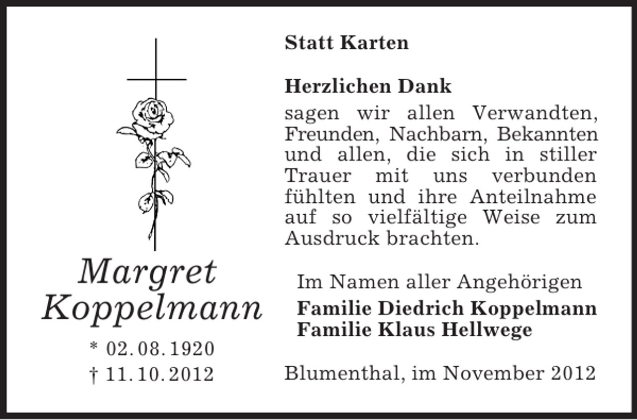 <p>Statt Karten<br />Herzlichen Dank<br />sagen wir allen Verwandten,<br />Freunden, Nachbarn, Bekannten<br />und allen, die sich in stiller<br />Trauer mit uns verbunden<br />fühlten und ihre Anteilnahme<br />auf so vielfältige Weise zum<br />Ausdruck brachten.</p><p>Margret<br />Koppelmann<br />* 02. 08. 1920<br />† 11. 10. 2012</p><p>Im Namen aller Angehörigen<br />Familie Diedrich Koppelmann<br />Familie Klaus Hellwege<br />Blumenthal, im November 2012</p>