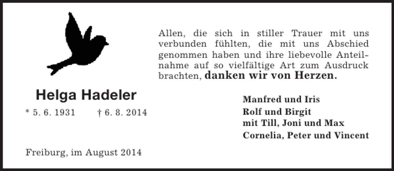 <p>Helga Hadeler<br />* 5. 6. 1931 † 6. 8. 2014<br />Allen, die sich in stiller Trauer mit uns<br />verbunden fühlten, die mit uns Abschied<br />genommen haben und ihre liebevolle Anteilnahme auf so vielfältige Art zum Ausdruck brachten, danken wir von Herzen.<br />Manfred und Iris<br />Rolf und Birgit<br />mit Till, Joni und Max<br />Cornelia, Peter und Vincent<br />Freiburg, im August 2014</p>