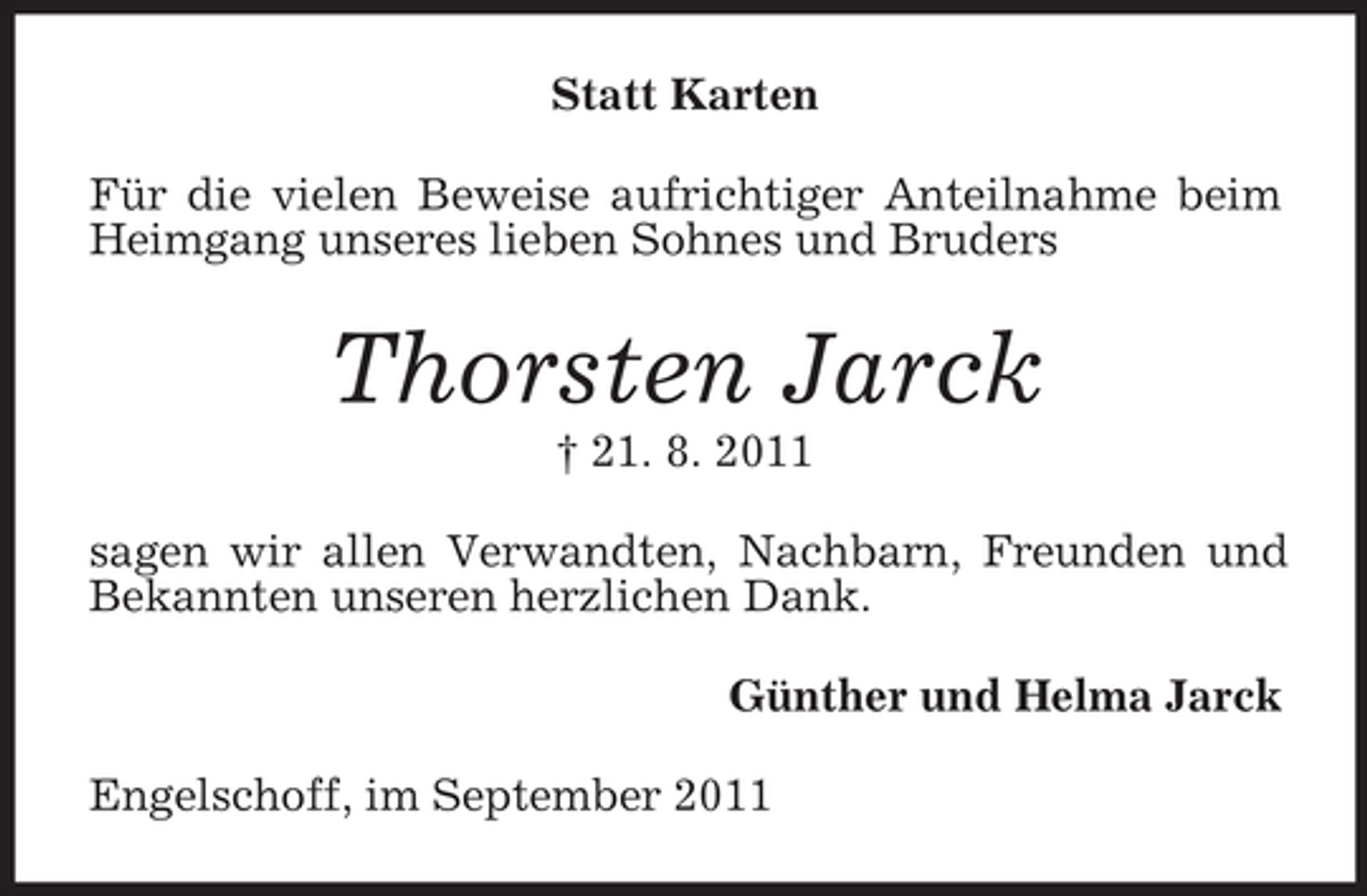 <p>Statt Karten<br />Für die vielen Beweise aufrichtiger Anteilnahme beim<br />Heimgang unseres lieben Sohnes und Bruders</p><p>Thorsten Jarck<br />† 21. 8. 2011<br />sagen wir allen Verwandten, Nachbarn, Freunden und<br />Bekannten unseren herzlichen Dank.<br />Günther und Helma Jarck<br />Engelschoff, im September 2011</p>