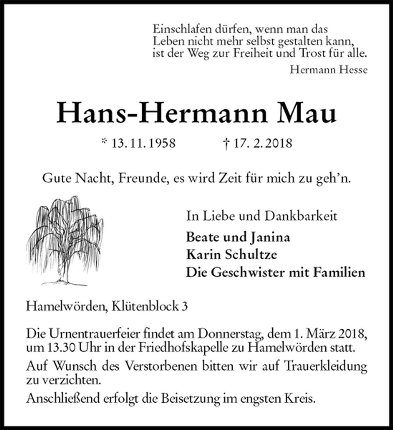 <p>Einschlafen dürfen, wenn man das<br />Leben nicht mehr selbst gestalten kann,<br />ist der Weg zur Freiheit und Trost für alle.<br />Hermann Hesse<br />Hans-Hermann Mau<br />* 13. 11. 1958 † 17. 2. 2018<br />Gute Nacht, Freunde, es wird Zeit für mich zu geh’n.<br />In Liebe und Dankbarkeit<br />Beate und Janina<br />Karin Schultze<br />Die Geschwister mit Familien<br />Hamelwörden, Klütenblock 3</p>
<p>Die Urnentrauerfeier findet am Donnerstag, dem 1. März 2018, um 13.30 Uhr in der Friedhofskapelle zu Hamelwörden statt.<br />Auf Wunsch des Verstorbenen bitten wir auf Trauerkleidung zu verzichten.<br />Anschließend erfolgt die Beisetzung im engsten Kreis.</p>