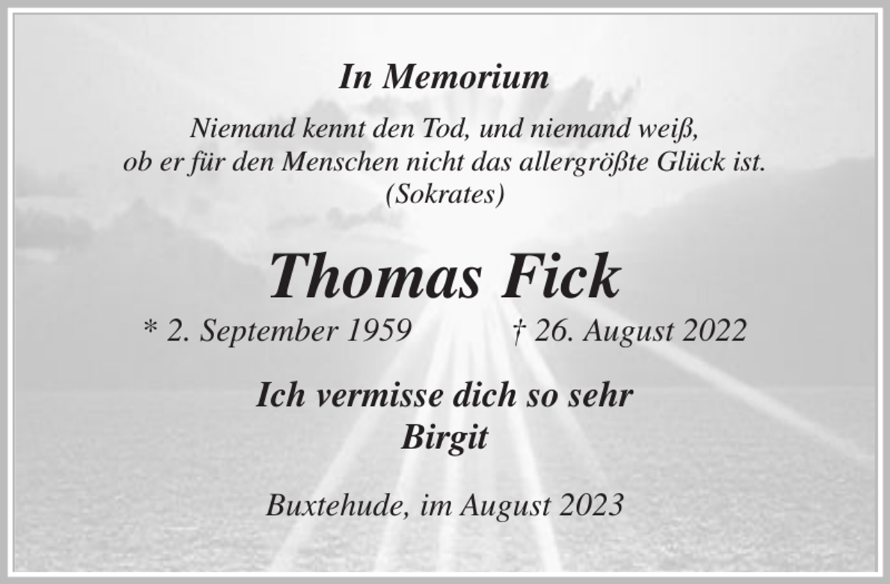 <p>In Memorium<br />Niemand kennt den Tod, und niemand weiß,<br />ob er für den Menschen nicht das allergrößte Glück ist.<br />(Sokrates)<br />Thomas Fick<br />* 2. September 1959 † 26. August 2022<br />Ich vermisse dich so sehr<br />Birgit<br />Buxtehude, im August 2023</p>