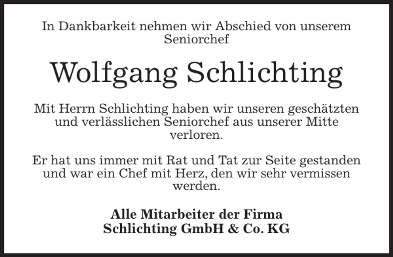 <p>In Dankbarkeit nehmen wir Abschied von unserem<br />Seniorchef<br />Wolfgang Schlichting<br />Mit Herrn Schlichting haben wir unseren geschätzten und verlässlichen Seniorchef aus unserer Mitte<br />verloren.</p>
<p>Er hat uns immer mit Rat und Tat zur Seite gestanden und war ein Chef mit Herz, den wir sehr vermissen<br />werden.<br />Alle Mitarbeiter der Firma<br />Schlichting GmbH &amp; Co. KG</p>