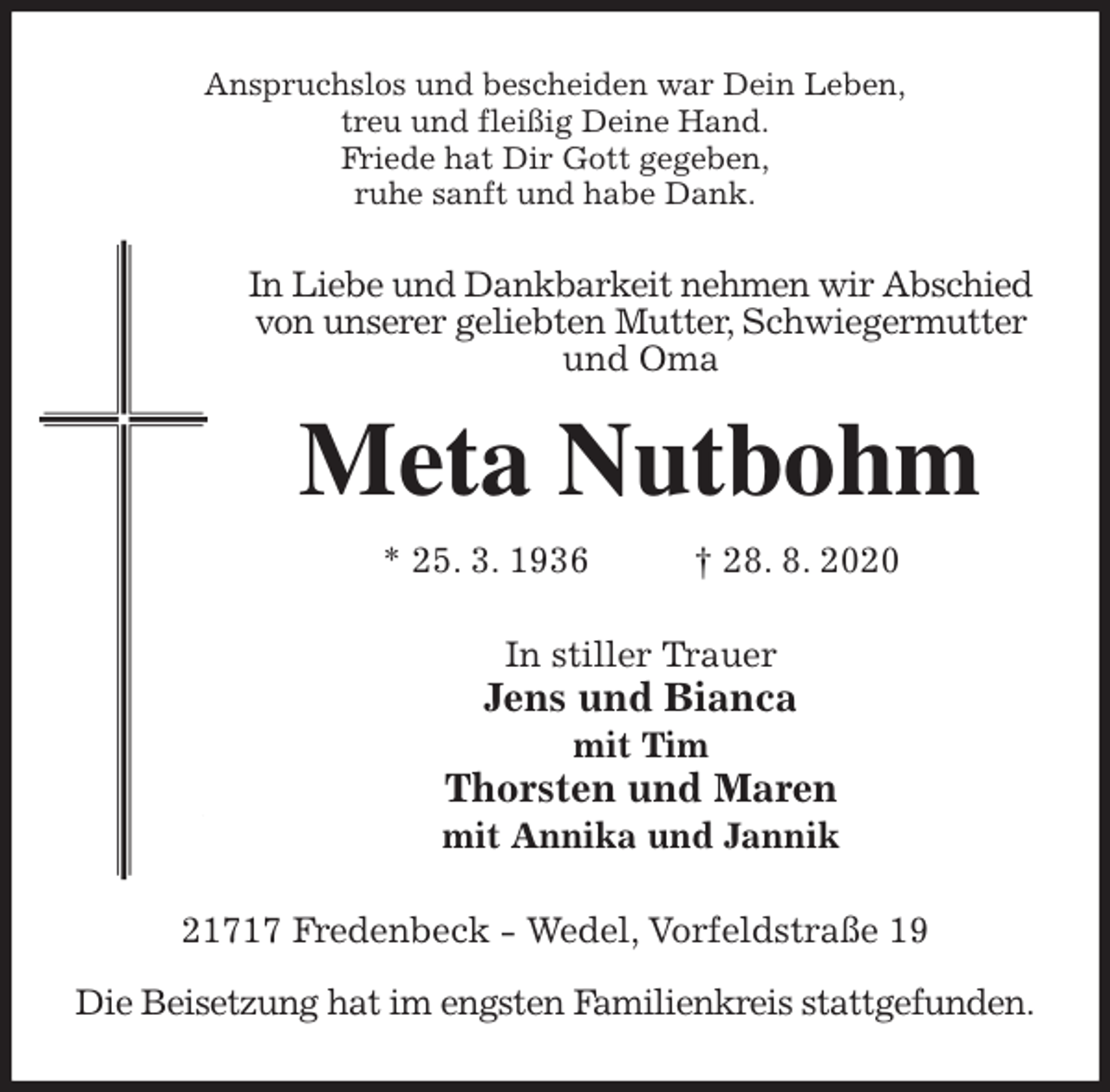 <p>Anspruchslos und bescheiden war Dein Leben,<br />treu und fleißig Deine Hand.<br />Friede hat Dir Gott gegeben,<br />ruhe sanft und habe Dank.<br />In Liebe und Dankbarkeit nehmen wir Abschied von unserer geliebten Mutter, Schwiegermutter und Oma<br />Meta Nutbohm<br />* 25. 3. 1936 † 28. 8. 2020<br />In stiller Trauer<br />Jens und Bianca<br />mit Tim<br />Thorsten und Maren<br />mit Annika und Jannik<br />21717 Fredenbeck - Wedel, Vorfeldstraße 19</p>
<p>Die Beisetzung hat im engsten Familienkreis stattgefunden.</p>