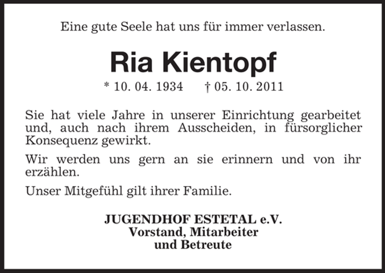 <p>Eine gute Seele hat uns für immer verlassen.<br />Ria Kientopf<br />* 10. 04. 1934 † 05. 10. 2011<br />Sie hat viele Jahre in unserer Einrichtung gearbeitet<br />und, auch nach ihrem Ausscheiden, in fürsorglicher<br />Konsequenz gewirkt.<br />Wir werden uns gern an sie erinnern und von ihr<br />erzählen.<br />Unser Mitgefühl gilt ihrer Familie.<br />JUGENDHOF ESTETAL e.V.<br />Vorstand, Mitarbeiter<br />und Betreute</p>