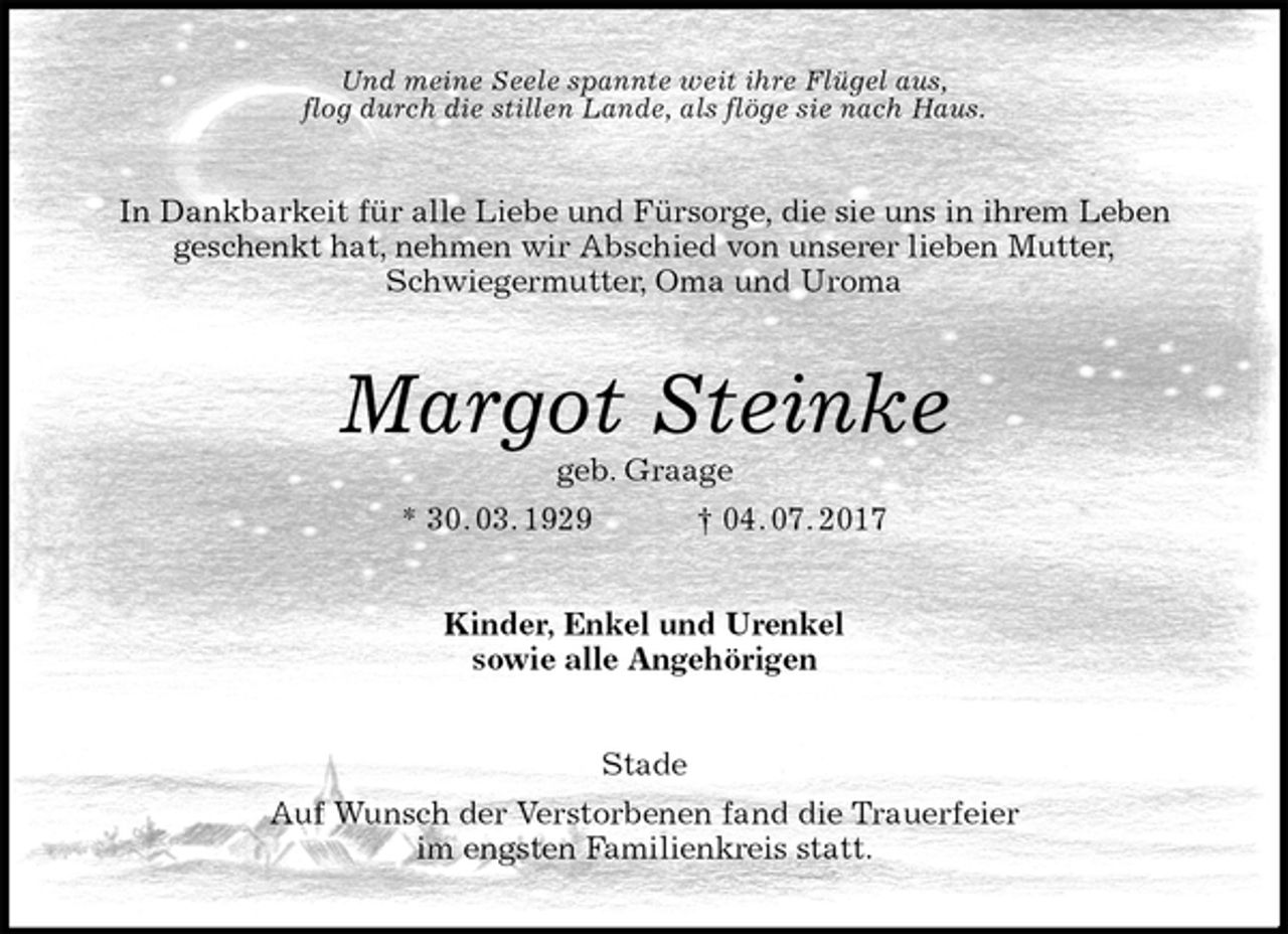 <p>Und meine Seele spannte weit ihre Flügel aus,<br />flog durch die stillen Lande, als flöge sie nach Haus.<br />In Dankbarkeit für alle Liebe und Fürsorge, die sie uns in ihrem Leben<br />geschenkt hat, nehmen wir Abschied von unserer lieben Mutter,<br />Schwiegermutter, Oma und Uroma<br />Margot Steinke<br />geb. Graage<br />* 30. 03. 1929 † 04. 07. 2017<br />Kinder, Enkel und Urenkel<br />sowie alle Angehörigen<br />Stade<br />Auf Wunsch der Verstorbenen fand die Trauerfeier<br />im engsten Familienkreis statt.</p>