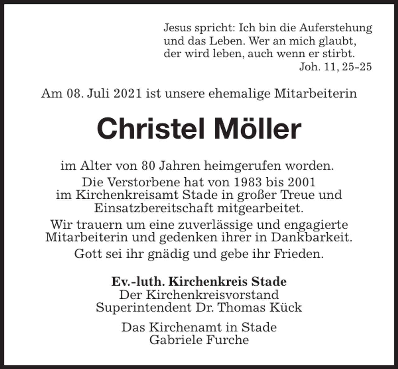 <p>Jesus spricht: Ich bin die Auferstehung<br />und das Leben. Wer an mich glaubt,<br />der wird leben, auch wenn er stirbt.<br />Joh. 11, 25-25<br />Am 08. Juli 2021 ist unsere ehemalige Mitarbeiterin<br />Christel Möller<br />im Alter von 80 Jahren heimgerufen worden.<br />Die Verstorbene hat von 1983 bis 2001<br />im Kirchenkreisamt Stade in großer Treue und<br />Einsatzbereitschaft mitgearbeitet.<br />Wir trauern um eine zuverlässige und engagierte<br />Mitarbeiterin und gedenken ihrer in Dankbarkeit.<br />Gott sei ihr gnädig und gebe ihr Frieden.<br />Ev.-luth. Kirchenkreis Stade<br />Der Kirchenkreisvorstand<br />Superintendent Dr. Thomas Kück<br />Das Kirchenamt in Stade<br />Gabriele Furche</p>