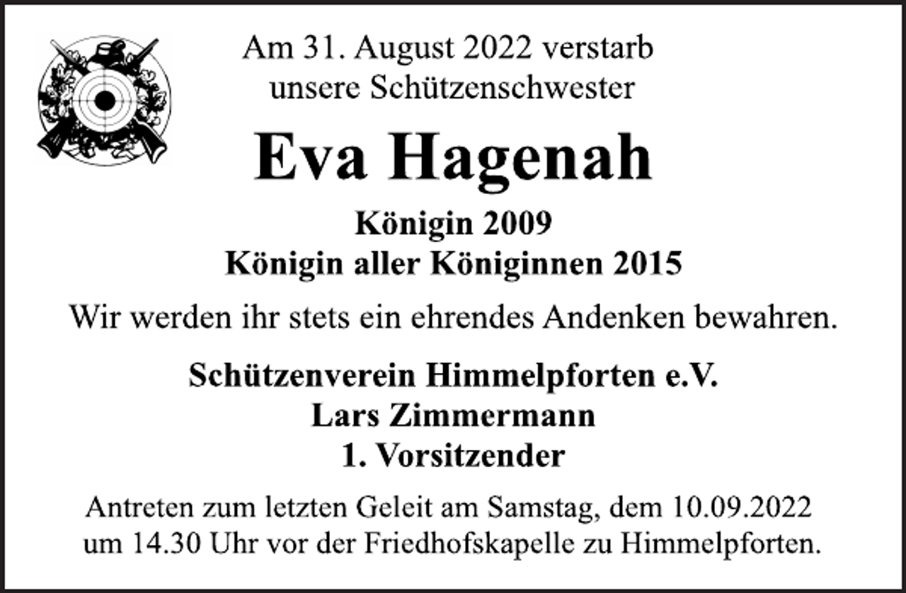 <p>Am 31. August 2022 verstarb<br />unsere Schützenschwester<br />Eva Hagenah<br />Königin 2009<br />Königin aller Königinnen 2015<br />Wir werden ihr stets ein ehrendes Andenken bewahren.<br />Schützenverein Himmelpforten e.V.<br />Lars Zimmermann<br />1. Vorsitzender<br />Antreten zum letzten Geleit am Samstag, dem 10.09.2022<br />um 14.30 Uhr vor der Friedhofskapelle zu Himmelpforten.</p>