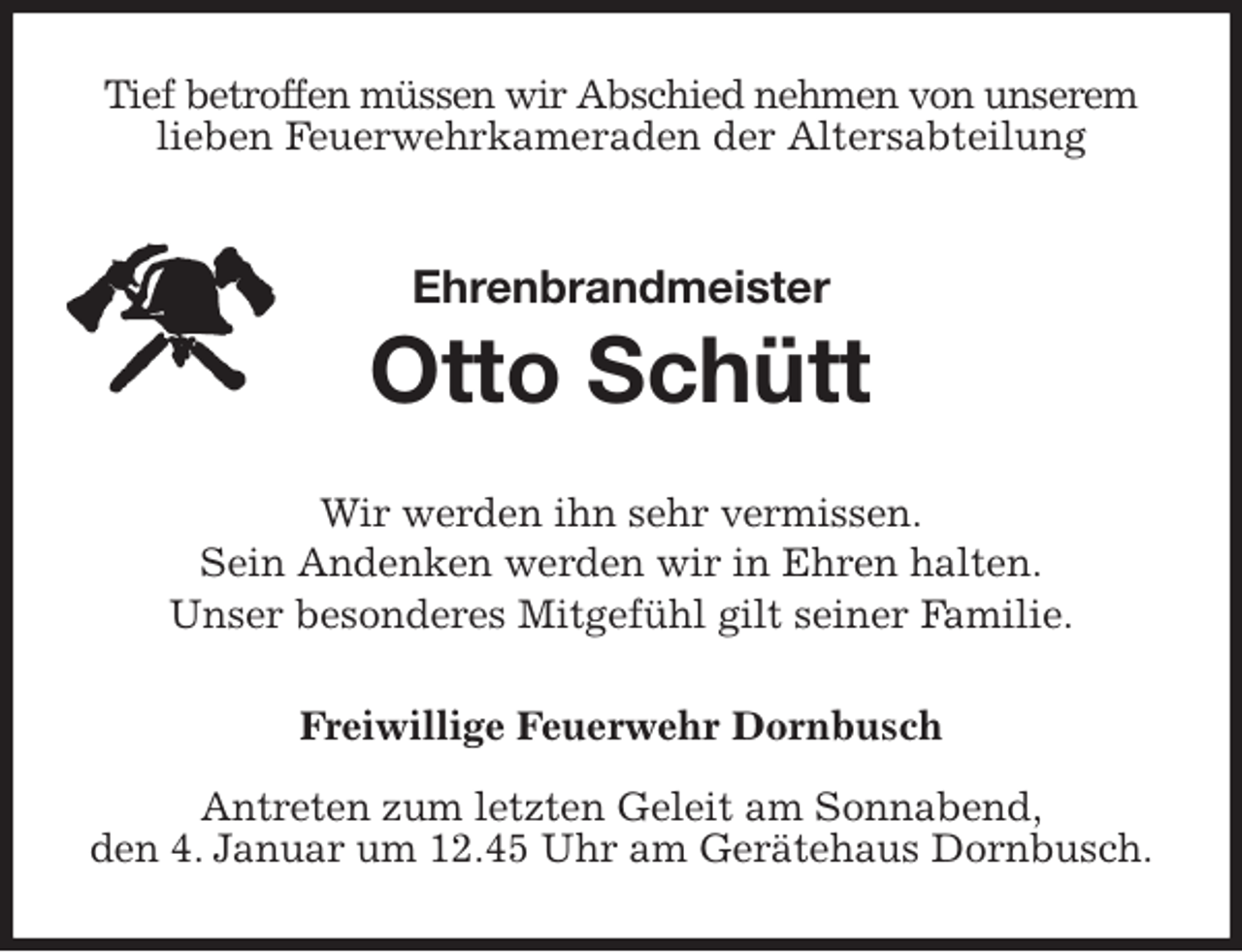 <p>Tief betroffen müssen wir Abschied nehmen von unserem lieben Feuerwehrkameraden der Altersabteilung<br />Ehrenbrandmeister</p>
<p>Otto Schütt<br />Wir werden ihn sehr vermissen.<br />Sein Andenken werden wir in Ehren halten.<br />Unser besonderes Mitgefühl gilt seiner Familie.<br />Freiwillige Feuerwehr Dornbusch<br />Antreten zum letzten Geleit am Sonnabend,<br />den 4. Januar um 12.45 Uhr am Gerätehaus Dornbusch.</p>