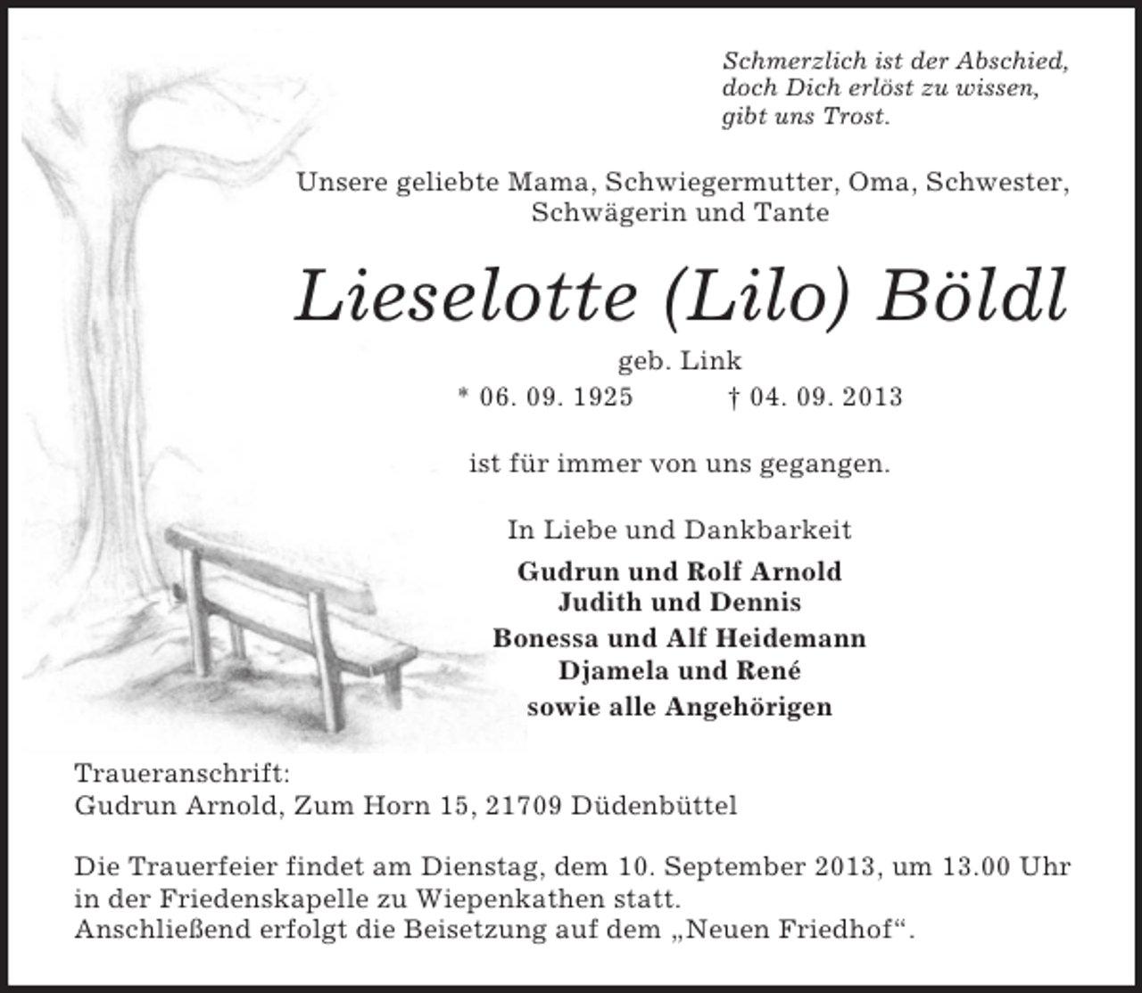 <p>Schmerzlich ist der Abschied,<br />doch Dich erlöst zu wissen,<br />gibt uns Trost.</p><p>Unsere geliebte Mama, Schwiegermutter, Oma, Schwester,<br />Schwägerin und Tante</p><p>Lieselotte (Lilo) Böldl<br />geb. Link<br />* 06. 09. 1925<br />† 04. 09. 2013<br />ist für immer von uns gegangen.<br />In Liebe und Dankbarkeit<br />Gudrun und Rolf Arnold<br />Judith und Dennis<br />Bonessa und Alf Heidemann<br />Djamela und René<br />sowie alle Angehörigen<br />Traueranschrift:<br />Gudrun Arnold, Zum Horn 15, 21709 Düdenbüttel<br />Die Trauerfeier findet am Dienstag, dem 10. September 2013, um 13.00 Uhr<br />in der Friedenskapelle zu Wiepenkathen statt.<br />Anschließend erfolgt die Beisetzung auf dem „Neuen Friedhof“.</p>