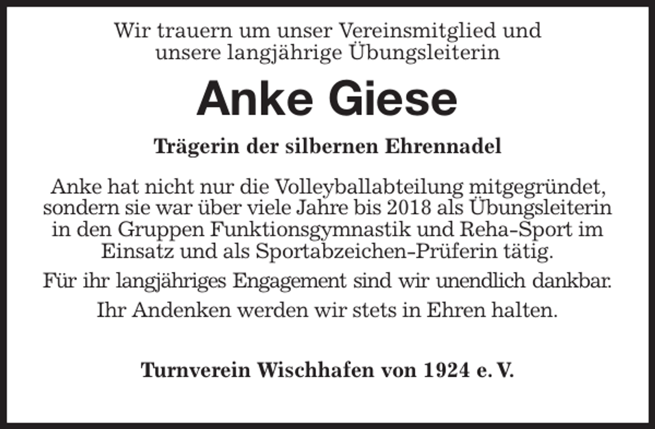 <p>Wir trauern um unser Vereinsmitglied und<br />unsere langjährige Übungsleiterin<br />Anke Giese</p>
<p>Turnverein Wischhafen von 1924 e. V.<br />Trägerin der silbernen Ehrennadel<br />Anke hat nicht nur die Volleyballabteilung mitgegründet, sondern sie war über viele Jahre bis 2018 als Übungsleiterin in den Gruppen Funktionsgymnastik und Reha-Sport im Einsatz und als Sportabzeichen-Prüferin tätig.<br />Für ihr langjähriges Engagement sind wir unendlich dankbar.<br />Ihr Andenken werden wir stets in Ehren halten.</p>