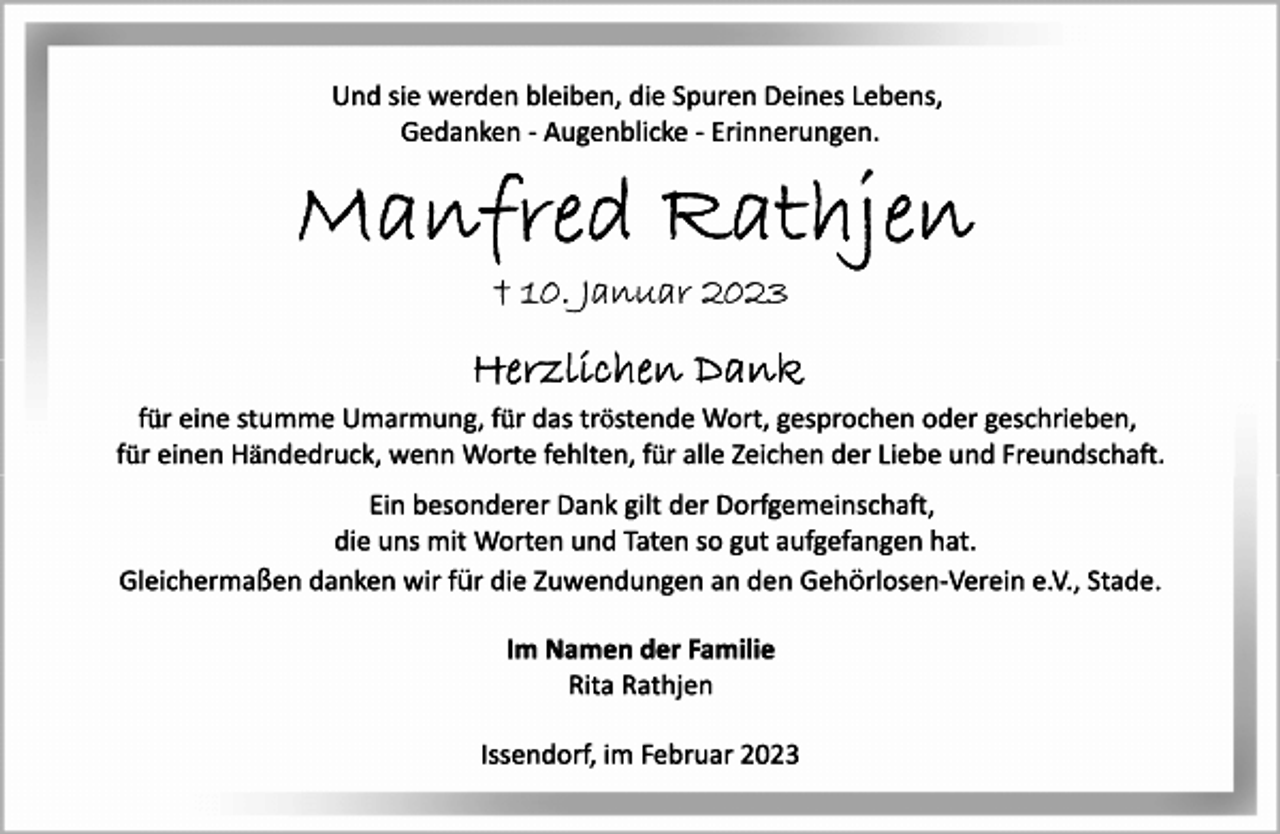 <p>Und sie werden bleiben, die Spuren Deines Lebens,<br />Gedanken ­ Augenblicke ­ Erinnerungen.<br />Manfred Rathjen<br />+ 10. Januar 2023<br />Herzlichen Dank<br />für eine stumme Umarmung, für das tröstende Wort, gesprochen oder geschrieben,<br />für einen Händedruck, wenn Worte fehlten, für alle Zeichen der Liebe und Freundschaft.<br />Ein besonderer Dank gilt der Dorfgemeinscha,<br />die uns mit Worten und Taten so gut aufgefangen hat.<br />Gleichermaßen danken wir für die Zuwendungen an den Gehörlosen­Verein e.V., Stade.<br />Im Namen der Familie<br />Rita Rathjen<br />Issendorf, im Februar 2023</p>