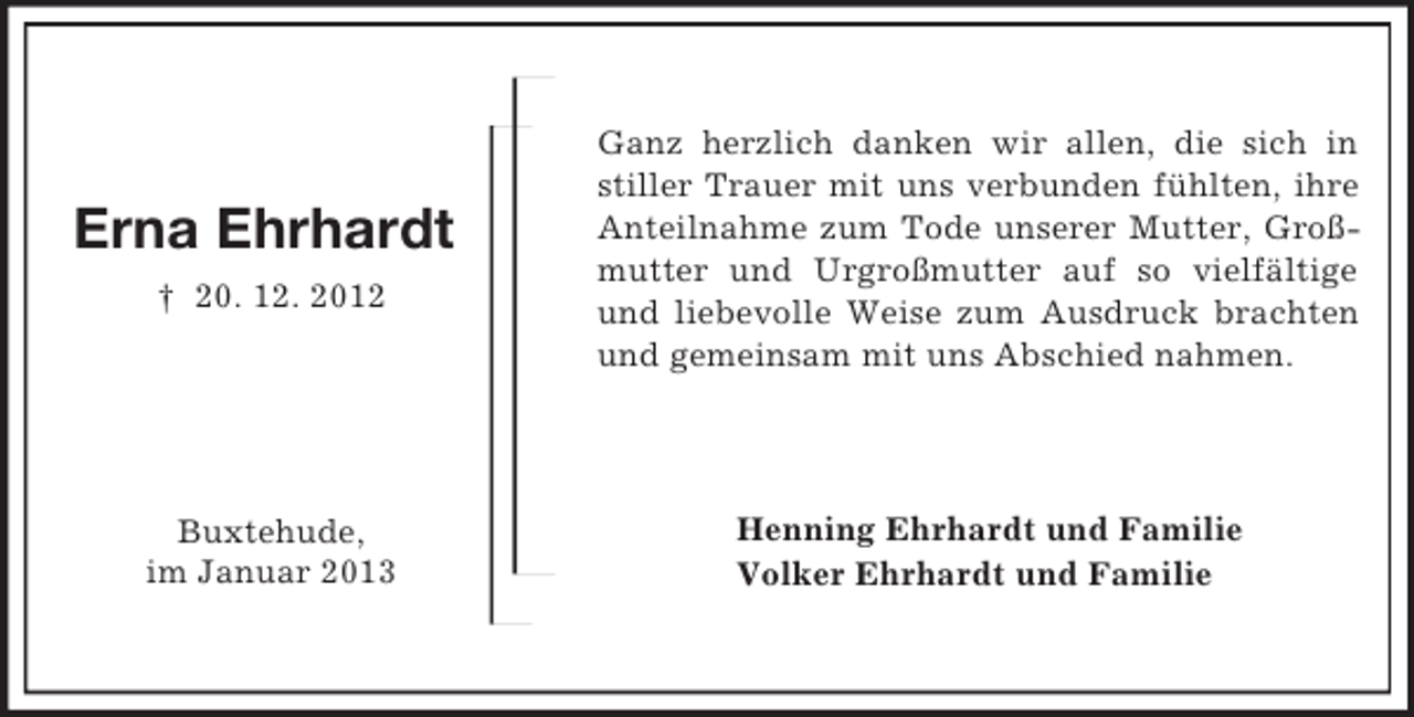 <p>Henning Ehrhardt und Familie<br />Volker Ehrhardt und Familie<br />Erna Ehrhardt<br />† 20. 12. 2012</p>
<p>Buxtehude,<br />im Januar 2013<br />Ganz herzlich danken wir allen, die sich in stiller Trauer mit uns verbunden fühlten, ihre Anteilnahme zum Tode unserer Mutter, Großmutter und Urgroßmutter auf so vielfältige und liebevolle Weise zum Ausdruck brachten und gemeinsam mit uns Abschied nahmen.</p>