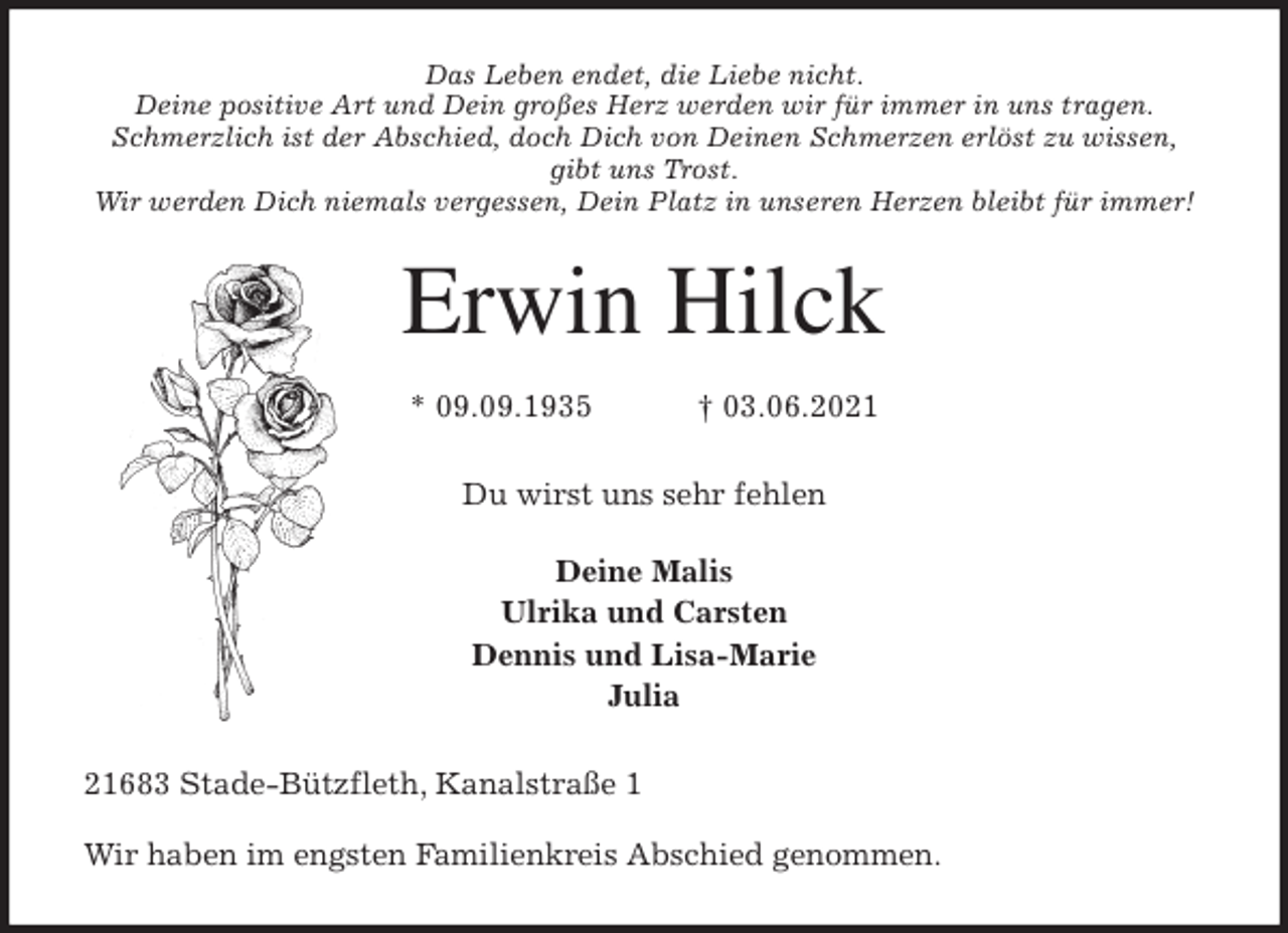 <p>Das Leben endet, die Liebe nicht.<br />Deine positive Art und Dein großes Herz werden wir für immer in uns tragen.<br />Schmerzlich ist der Abschied, doch Dich von Deinen Schmerzen erlöst zu wissen, gibt uns Trost.<br />Wir werden Dich niemals vergessen, Dein Platz in unseren Herzen bleibt für immer!<br />Erwin Hilck<br />* 09.09.1935 † 03.06.2021<br />Du wirst uns sehr fehlen</p>
<p>Deine Malis<br />Ulrika und Carsten<br />Dennis und Lisa-Marie<br />Julia<br />21683 Stade-Bützfleth, Kanalstraße 1</p>
<p>Wir haben im engsten Familienkreis Abschied genommen.</p>