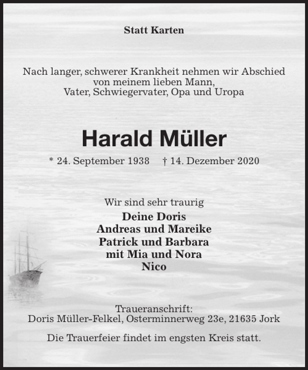 <p>Statt Karten<br />Nach langer, schwerer Krankheit nehmen wir Abschied von meinem lieben Mann,<br />Vater, Schwiegervater, Opa und Uropa<br />Harald Müller<br />* 24. September 1938 † 14. Dezember 2020<br />Wir sind sehr traurig<br />Deine Doris<br />Andreas und Mareike<br />Patrick und Barbara<br />mit Mia und Nora<br />Nico<br />Traueranschrift:<br />Doris Müller-Felkel, Osterminnerweg 23e, 21635 Jork<br />Die Trauerfeier findet im engsten Kreis statt.</p>