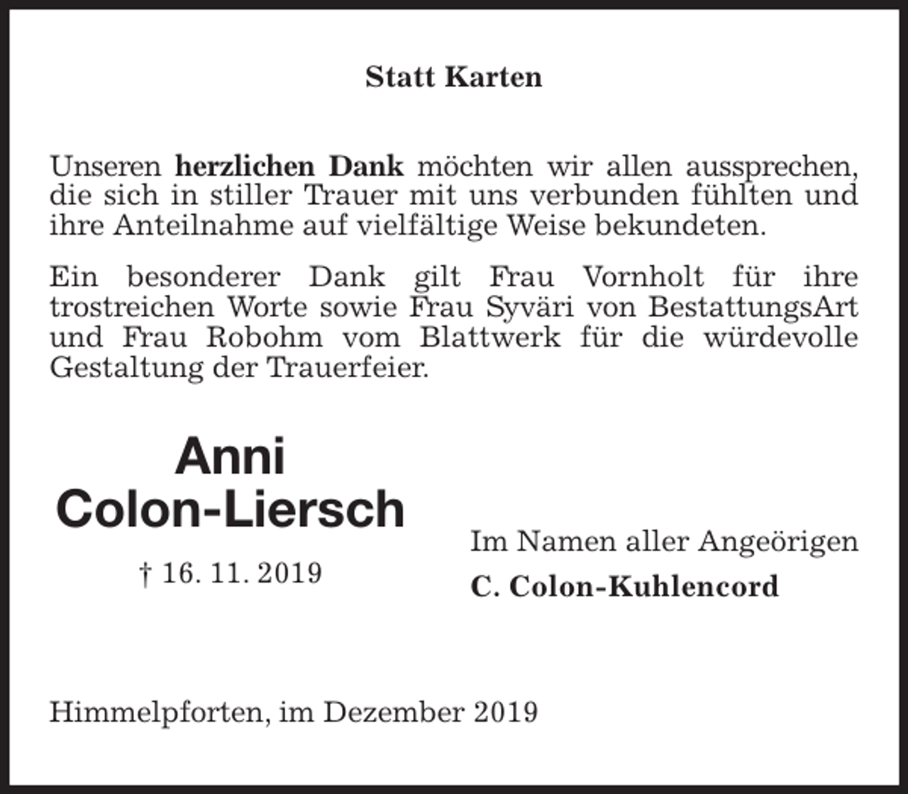 <p>Statt Karten<br />Unseren herzlichen Dank möchten wir allen aussprechen,<br />die sich in stiller Trauer mit uns verbunden fühlten und ihre Anteilnahme auf vielfältige Weise bekundeten.<br />Ein besonderer Dank gilt Frau Vornholt für ihre<br />trostreichen Worte sowie Frau Syväri von BestattungsArt<br />und Frau Robohm vom Blattwerk für die würdevolle<br />Gestaltung der Trauerfeier.</p>
<p>Im Namen aller Angeörigen<br />C. Colon-Kuhlencord</p>
<p>Himmelpforten, im Dezember 2019<br />Anni<br />Colon-Liersch<br />† 16. 11. 2019</p>