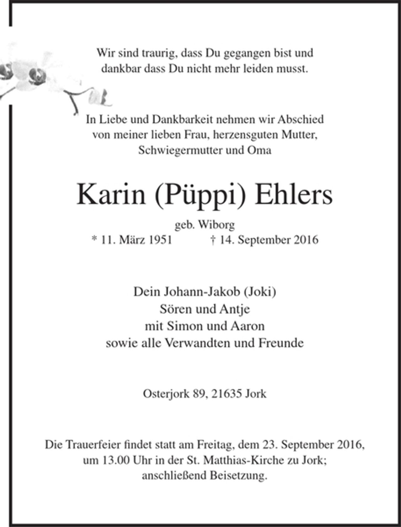 <p>Wir sind traurig, dass Du gegangen bist und<br />dankbar dass Du nicht mehr leiden musst.</p><p>In Liebe und Dankbarkeit nehmen wir Abschied von meiner lieben Frau, herzensguten Mutter, Schwiegermutter und Oma<br />Karin (Püppi) Ehlers<br />geb. Wiborg<br />* 11. März 1951 + 14. September 2016<br />Dein Johann-Jakob (Joki)<br />Sören und Antje<br />mit Simon und Aaron<br />sowie alle Verwandten und Freunde<br />Osterjork 89, 21635 Jork<br />Die Trauerfeier findet statt am Freitag, dem 23. September 2016,<br />um 13.00 Uhr in der St. Matthias-Kirche zu Jork; anschließend Beisetzung.</p>