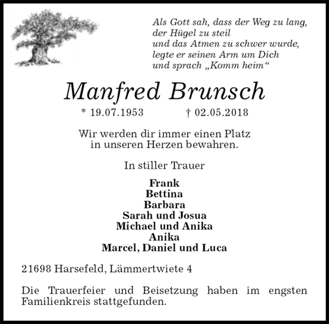 <p>Als Gott sah, dass der Weg zu lang,<br />der Hügel zu steil<br />und das Atmen zu schwer wurde,<br />legte er seinen Arm um Dich<br />und sprach „Komm heim“<br />Manfred Brunsch<br />* 19.07.1953 † 02.05.2018<br />Wir werden dir immer einen Platz<br />in unseren Herzen bewahren.<br />In stiller Trauer<br />Frank<br />Bettina<br />Barbara<br />Sarah und Josua<br />Michael und Anika<br />Anika<br />Marcel, Daniel und Luca<br />21698 Harsefeld, Lämmertwiete 4</p>
<p>Die Trauerfeier und Beisetzung haben im engsten<br />Familienkreis stattgefunden.</p>