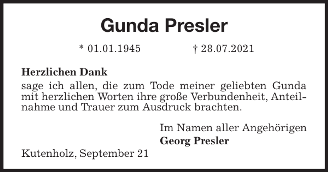 <p>Gunda Presler</p>
<p>* 01.01.1945 † 28.07.2021</p>
<p>Herzlichen Dank</p>
<p>sage ich allen, die zum Tode meiner geliebten Gunda mit herzlichen Worten ihre große Verbundenheit, Anteilnahme und Trauer zum Ausdruck brachten.</p>
<p>Im Namen aller Angehörigen</p>
<p>Georg Presler<br />Kutenholz, September 21</p>