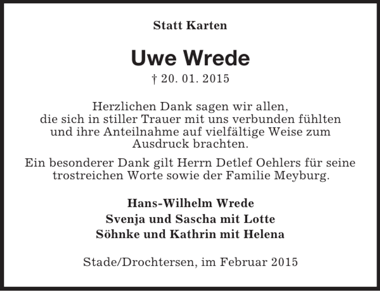 <p>Statt Karten<br />Uwe Wrede<br />† 20. 01. 2015<br />Herzlichen Dank sagen wir allen,<br />die sich in stiller Trauer mit uns verbunden fühlten<br />und ihre Anteilnahme auf vielfältige Weise zum<br />Ausdruck brachten.<br />Ein besonderer Dank gilt Herrn Detlef Oehlers für seine trostreichen Worte sowie der Familie Meyburg.<br />Hans-Wilhelm Wrede<br />Svenja und Sascha mit Lotte<br />Söhnke und Kathrin mit Helena<br />Stade/Drochtersen, im Februar 2015</p>