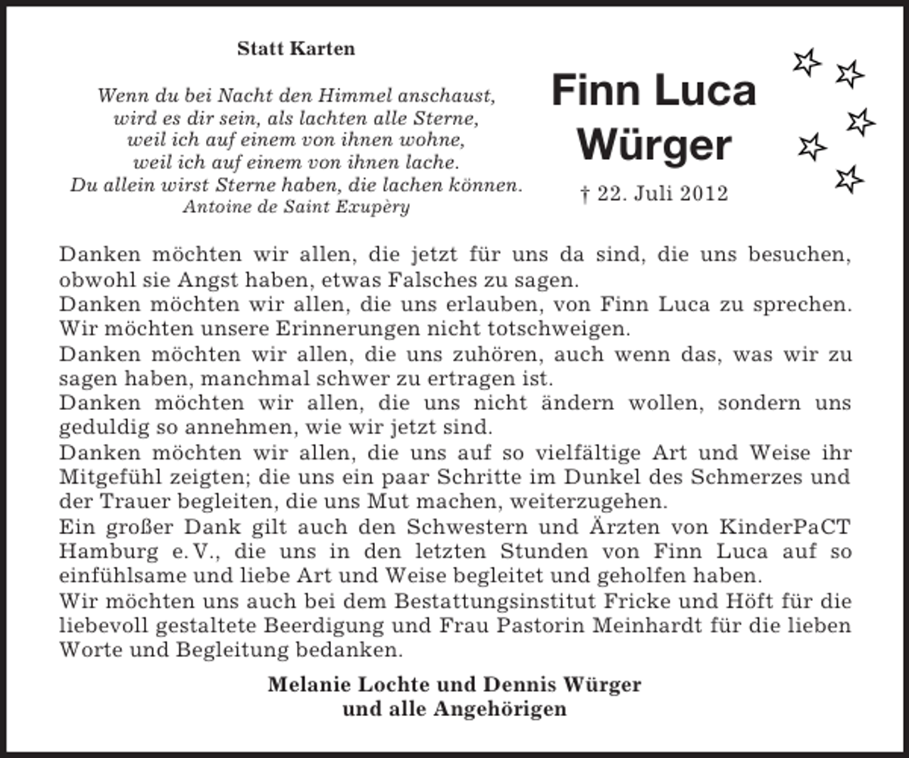 <p>Statt Karten<br />Wenn du bei Nacht den Himmel anschaust,<br />wird es dir sein, als lachten alle Sterne,<br />weil ich auf einem von ihnen wohne,<br />weil ich auf einem von ihnen lache.<br />Du allein wirst Sterne haben, die lachen können.<br />Antoine de Saint Exupèry</p><p>Finn Luca<br />Würger<br />† 22. Juli 2012</p><p>Danken möchten wir allen, die jetzt für uns da sind, die uns besuchen,<br />obwohl sie Angst haben, etwas Falsches zu sagen.<br />Danken möchten wir allen, die uns erlauben, von Finn Luca zu sprechen.<br />Wir möchten unsere Erinnerungen nicht totschweigen.<br />Danken möchten wir allen, die uns zuhören, auch wenn das, was wir zu<br />sagen haben, manchmal schwer zu ertragen ist.<br />Danken möchten wir allen, die uns nicht ändern wollen, sondern uns<br />geduldig so annehmen, wie wir jetzt sind.<br />Danken möchten wir allen, die uns auf so vielfältige Art und Weise ihr<br />Mitgefühl zeigten; die uns ein paar Schritte im Dunkel des Schmerzes und<br />der Trauer begleiten, die uns Mut machen, weiterzugehen.<br />Ein großer Dank gilt auch den Schwestern und Ärzten von KinderPaCT<br />Hamburg e. V., die uns in den letzten Stunden von Finn Luca auf so<br />einfühlsame und liebe Art und Weise begleitet und geholfen haben.<br />Wir möchten uns auch bei dem Bestattungsinstitut Fricke und Höft für die<br />liebevoll gestaltete Beerdigung und Frau Pastorin Meinhardt für die lieben<br />Worte und Begleitung bedanken.<br />Melanie Lochte und Dennis Würger<br />und alle Angehörigen</p>