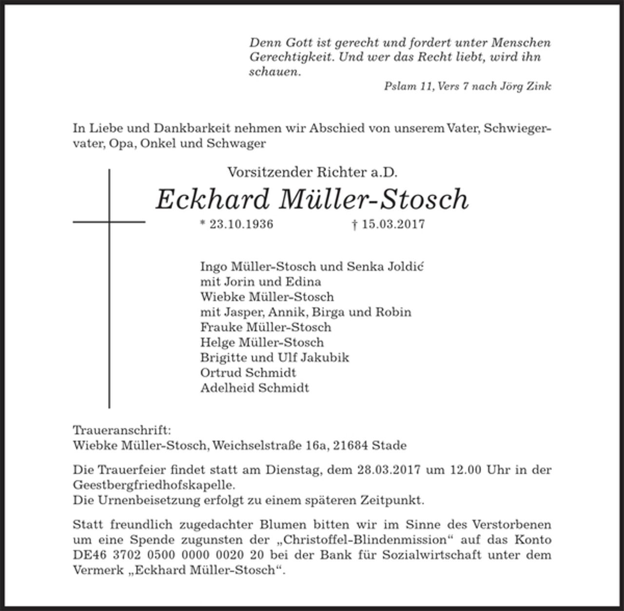<p>Denn Gott ist gerecht und fordert unter Menschen<br />Gerechtigkeit. Und wer das Recht liebt, wird ihn<br />schauen.<br />Pslam 11, Vers 7 nach Jörg Zink<br />In Liebe und Dankbarkeit nehmen wir Abschied von<br />unserem Vater, Schwiegervater, Opa, Onkel und Schwager</p>
<p>Vorsitzender Richter a.D.<br />Eckhard Müller-Stosch<br />* 23.10.1936 † 15.03.2017<br />Ingo Müller-Stosch und Senka Joldic<br />mit Jorin und Edina<br />Wiebke Müller-Stosch<br />mit Jasper, Annik, Birga und Robin<br />Frauke Müller-Stosch<br />Helge Müller-Stosch<br />Brigitte und Ulf Jakubik<br />Ortrud Schmidt<br />Adelheid Schmidt<br />Traueranschrift:<br />Wiebke Müller-Stosch, Weichselstraße 16a, 21684 Stade<br />Die Trauerfeier findet statt am Dienstag, dem 28.03.2017 um 12.00 Uhr in<br />der Geestbergfriedhofskapelle.<br />Die Urnenbeisetzung erfolgt zu einem späteren Zeitpunkt.<br />Statt freundlich zugedachter Blumen, bitten wir im Sinne des Verstorbenen,<br />um eine Spende zugunsten der „Christoffel-Blindenmission“ auf das Konto<br />DE 46 3702 0500 0000 0020 20 bei der Bank für Sozialwirtschaft unter dem<br />Vermerk „Eckhard Müller-Stosch“.</p>