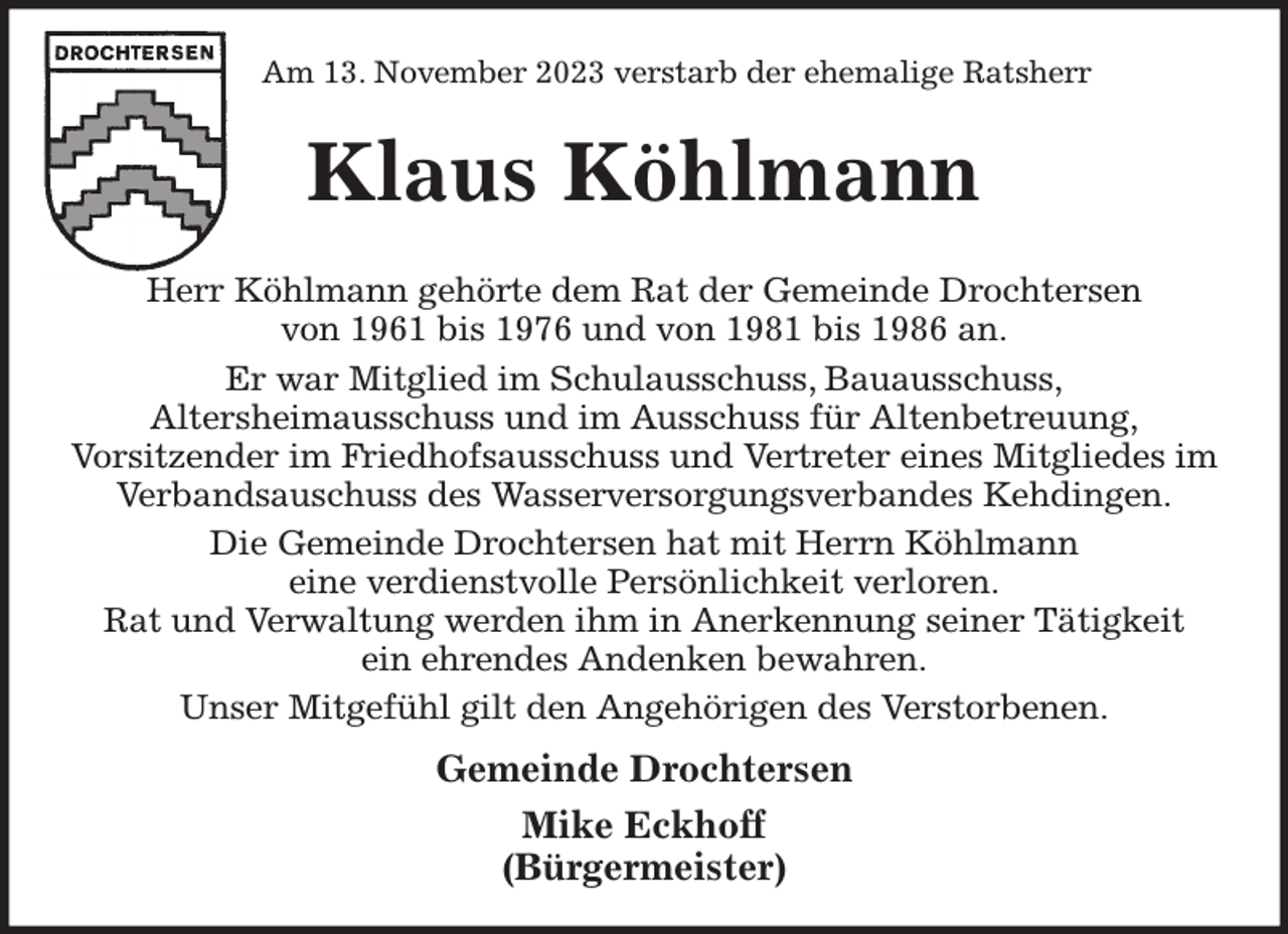 <p>Am 13. November 2023 verstarb der ehemalige Ratsherr<br />Klaus Köhlmann<br />Herr Köhlmann gehörte dem Rat der Gemeinde Drochtersen<br />von 1961 bis 1976 und von 1981 bis 1986 an.<br />Er war Mitglied im Schulausschuss, Bauausschuss,<br />Altersheimausschuss und im Ausschuss für Altenbetreuung,<br />Vorsitzender im Friedhofsausschuss und Vertreter eines Mitgliedes im Verbandsauschuss des Wasserversorgungsverbandes Kehdingen.<br />Die Gemeinde Drochtersen hat mit Herrn Köhlmann<br />eine verdienstvolle Persönlichkeit verloren.<br />Rat und Verwaltung werden ihm in Anerkennung seiner Tätigkeit<br />ein ehrendes Andenken bewahren.<br />Unser Mitgefühl gilt den Angehörigen des Verstorbenen.</p><p>Gemeinde Drochtersen<br />Mike Eckhoff<br />(Bürgermeister)</p>