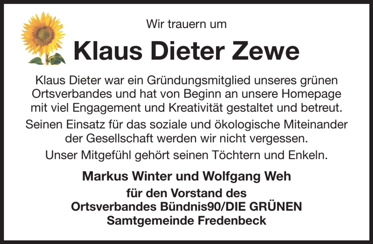 <p>Wir trauern um<br />Klaus Dieter Zewe<br />Klaus Dieter war ein Gründungsmitglied unseres grünen Ortsverbandes und hat von Beginn an unsere Homepage mit viel Engagement und Kreativität gestaltet und betreut.<br />Seinen Einsatz für das soziale und ökologische Miteinander der Gesellschaft werden wir nicht vergessen.<br />Unser Mitgefühl gehört seinen Töchtern und Enkeln.<br />Markus Winter und Wolfgang Weh<br />für den Vorstand des<br />Ortsverbandes Bündnis90/DIE GRÜNEN<br />Samtgemeinde Fredenbeck</p>