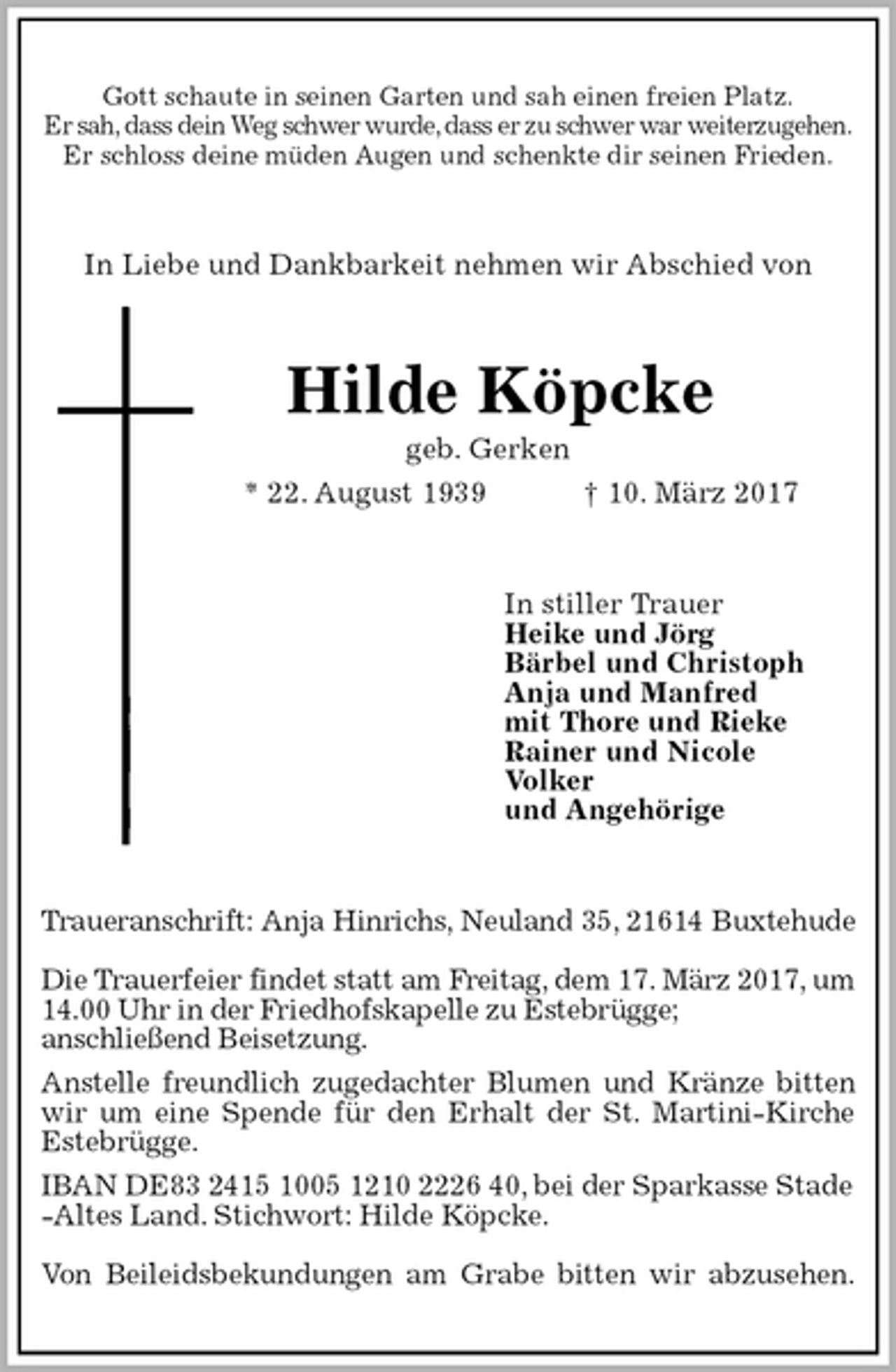 <p>Gott schaute in seinen Garten und sah einen freien Platz.<br />Er sah, dass dein Weg schwer wurde, dass er zu schwer war weiterzugehen.<br />Er schloss deine müden Augen und schenkte dir seinen Frieden.<br />In Liebe und Dankbarkeit nehmen wir Abschied von<br />Hilde Köpcke<br />geb. Gerken<br />* 22. August 1939 † 10. März 2017<br />In stiller Trauer<br />Heike und Jörg<br />Bärbel und Christoph<br />Anja und Manfred<br />mit Thore und Rieke<br />Rainer und Nicole<br />Volker<br />und Angehörige<br />Traueranschrift: Anja Hinrichs, Neuland 35, 21614 Buxtehude</p><p>Die Trauerfeier findet statt am Freitag, dem 17. März 2017, um 14.00 Uhr in der Friedhofskapelle zu Estebrügge;<br />anschließend Beisetzung.<br />Anstelle freundlich zugedachter Blumen und Kränze bitten<br />wir um eine Spende für den Erhalt der St. Martini-Kirche Estebrügge.<br />IBAN DE83 2415 1005 1210 2226 40, bei der Sparkasse Stade<br />-Altes Land. Stichwort: Hilde Köpcke.</p><p>Von Beileidsbekundungen am Grabe bitten wir abzusehen.</p>