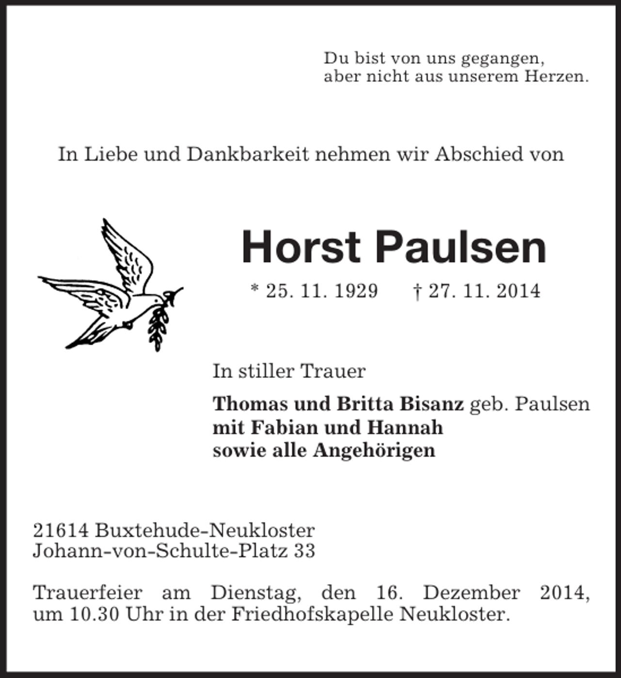 <p>Du bist von uns gegangen,<br />aber nicht aus unserem Herzen.<br />In Liebe und Dankbarkeit nehmen wir Abschied von<br />Horst Paulsen<br />* 25. 11. 1929 † 27. 11. 2014<br />In stiller Trauer<br />Thomas und Britta Bisanz geb. Paulsen<br />mit Fabian und Hannah<br />sowie alle Angehörigen<br />21614 Buxtehude-Neukloster<br />Johann-von-Schulte-Platz 33</p><p>Trauerfeier am Dienstag, den 16. Dezember 2014,<br />um 10.30 Uhr in der Friedhofskapelle Neukloster.</p>