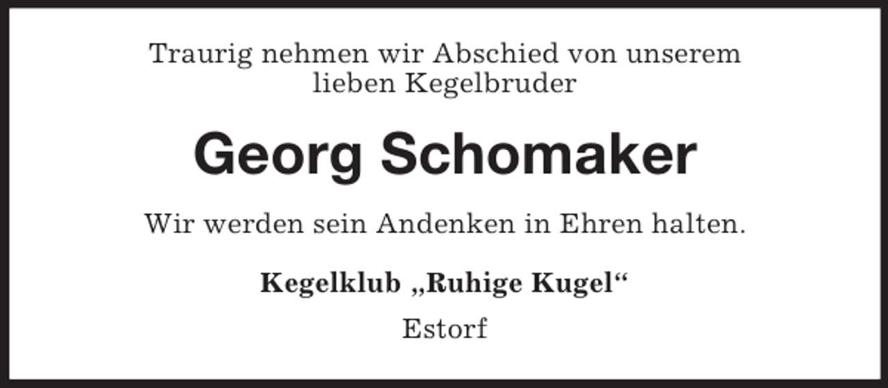 <p>Traurig nehmen wir Abschied von unserem<br />lieben Kegelbruder</p><p>Georg Schomaker<br />Wir werden sein Andenken in Ehren halten.<br />Kegelklub „Ruhige Kugel“<br />Estorf</p>