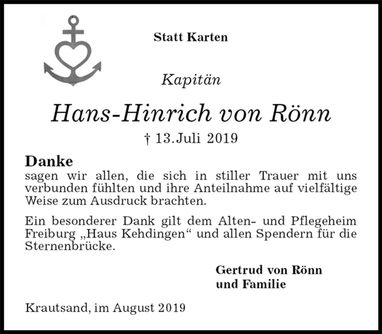 <p>Statt Karten<br />Kapitän<br />Hans-Hinrich von Rönn<br />† 13. Juli 2019<br />Danke<br />sagen wir allen, die sich in stiller Trauer mit uns<br />verbunden fühlten und ihre Anteilnahme auf vielfältige Weise zum Ausdruck brachten.<br />Ein besonderer Dank gilt dem Alten- und Pflegeheim Freiburg „Haus Kehdingen“ und allen Spendern für die Sternenbrücke.<br />Gertrud von Rönn<br />und Familie<br />Krautsand, im August 2019</p>