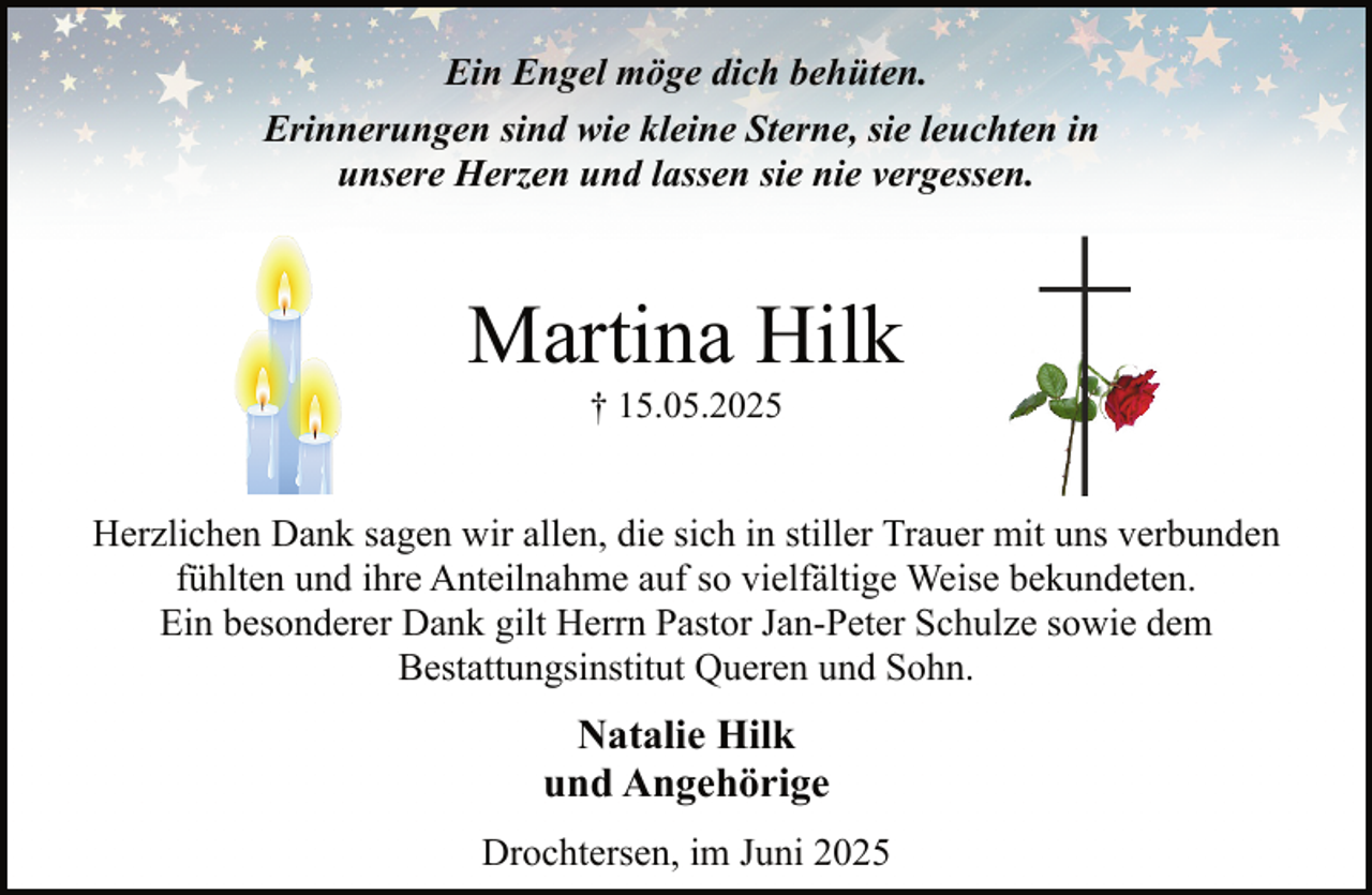<p>Ein Engel möge dich behüten.<br />Erinnerungen sind wie kleine Sterne, sie leuchten in<br />unsere Herzen und lassen sie nie vergessen.</p><p>Martina Hilk<br />† 15.05.2025</p><p>Herzlichen Dank sagen wir allen, die sich in stiller Trauer mit uns verbunden<br />fühlten und ihre Anteilnahme auf so vielfältige Weise bekundeten.<br />Ein besonderer Dank gilt Herrn Pastor Jan-Peter Schulze sowie dem<br />Bestattungsinstitut Queren und Sohn.</p><p>Natalie Hilk<br />und Angehörige<br />Drochtersen, im Juni 2025</p>
