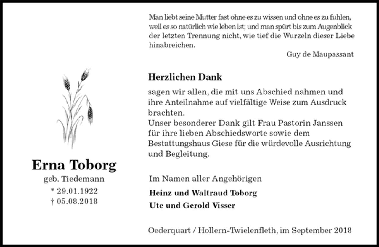 <p>Man liebt seine Mutter fast ohne es zu wissen und ohne es zu fühlen,<br />weil es so natürlich wie leben ist; und man spürt bis zum Augenblick<br />der letzten Trennung nicht, wie tief die Wurzeln dieser Liebe<br />hinabreichen.<br />Guy de Maupassant</p><p>Herzlichen Dank<br />sagen wir allen, die mit uns Abschied nahmen und ihre Anteilnahme auf vielfältige Weise zum Ausdruck brachten.<br />Unser besonderer Dank gilt Frau Pastorin Janssen für ihre lieben Abschiedsworte sowie dem<br />Bestattungshaus Giese für die würdevolle Ausrichtung und Begleitung.</p><p>Im Namen aller Angehörigen<br />Heinz und Waltraud Toborg<br />Ute und Gerold Visser</p><p>Oederquart / Hollern-Twielenfleth, im September 2018<br />Erna Toborg<br />geb. Tiedemann<br />* 29.01.1922<br />† 05.08.2018</p>